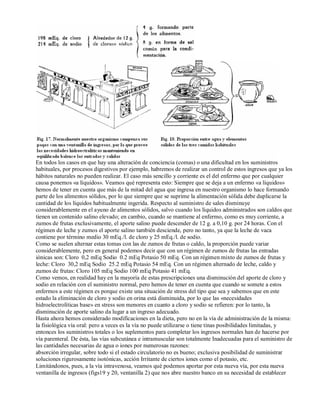 En todos los casos en que hay una alteración de conciencia (comas) o una dificultad en los suministros 
habituales, por procesos digestivos por ejemplo, habremos de realizar un control de estos ingresos que ya los 
hábitos naturales no pueden realizar. El caso más sencillo y corriente es el del enfermo que por cualquier 
causa ponemos «a líquidos». Veamos qué representa esto: Siempre que se deja a un enfermo «a líquidos» 
hemos de tener en cuenta que más de la mitad del agua que ingresa en nuestro organismo lo hace formando 
parte de los alimentos sólidos, por lo que siempre que se suprime la alimentación sólida debe duplicarse la 
cantidad de los líquidos habitualmente ingerida. Respecto al suministro de sales disminuye 
considerablemente en el ayuno de alimentos sólidos, salvo cuando los líquidos administrados son caldos que 
tienen un contenido salino elevado; en cambio, cuando se mantiene al enfermo, como es muy corriente, a 
zumos de frutas exclusivamente, el aporte salino puede descender de 12 g. a 0,10 g. por 24 horas. Con el 
régimen de leche y zumos el aporte salino también desciende, pero no tanto, ya que la leche de vaca 
contiene por término medio 30 mEq./l. de cloro y 25 mEq./l. de sodio. 
Como se suelen alternar estas tomas con las de zumos de frutas o caldo, la proporción puede variar 
considerablemente, pero en general podemos decir que con un régimen de zumos de frutas las entradas 
iónicas son: Cloro 0,2 mEq Sodio 0.2 mEq Potasio 50 mEq. Con un régimen mixto de zumos de frutas y 
leche: Cloro 30,2 mEq Sodio 25.2 mEq Potasio 54 mEq. Con un régimen alternado de leche, caldo y 
zumos de frutas: Cloro 105 mEq Sodio 100 mEq Potasio 41 mEq. 
Como vemos, en realidad hay en la mayoría de estas prescripciones una disminución del aporte de cloro y 
sodio en relación con el suministro normal, pero hemos de tener en cuenta que cuando se somete a estos 
enfermos a este régimen es porque existe una situación de stress del tipo que sea y sabemos que en este 
estado la eliminación de cloro y sodio en orina está disminuida, por lo que las «necesidades 
hidroelectrolíticas base» en stress son menores en cuanto a cloro y sodio se refieren: por lo tanto, la 
disminución de aporte salino da lugar a un ingreso adecuado. 
Hasta ahora hemos considerado modificaciones en la dieta, pero no en la vía de administración de la misma: 
la fisiológica vía oral: pero a veces es la vía no puede utilizarse o tiene tinas posibilidades limitadas, y 
entonces los suministros totales o los suplementos para completar los ingresos normales han de hacerse por 
vía parenteral. De ésta, las vías subcutánea e intramuscular son totalmente Inadecuadas para el suministro de 
las cantidades necesarias de agua o iones por numerosas razones: 
absorción irregular, sobre todo si el estado circulatorio no es bueno; exclusiva posibilidad de suministrar 
soluciones rigurosamente isotónicas, acción Irritante de ciertos iones como el potasio, etc. 
Limitándonos, pues, a la vía intravenosa, veamos qué podemos aportar por esta nueva vía, por esta nueva 
ventanilla de ingresos (figs19 y 20, ventanilla 2) que nos abre nuestro banco en su necesidad de establecer 
 