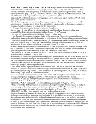 ALTERACIONES DEL EQUILIBRIO DEL AGUA: El agua penetra en nuestro organismo de dos 
formas: Como tal liquido o formando una gran proporción de otros: leche, vino, caldo, diversas bebidas. 
En forma inaparente. formando parte de los alimentos en la diversa proporción que podemos ver en las 
tablas de alimentos (págs. 225­233). 
La cantidad habitual de agua ingresada en 24 horas es de unos 2.500 
ml.. 1.000 de los cuales ingresan formando parte de los alimentos sólidos. 
De estos 2.500 ml 1 000 se eliminan como agua pura por los pulmones y la piel, 1.200 a 1.500 ml. por la 
orina y unos 200 ml. por las heces. 
Además de esta agua que viene de fuera, de esta agua «exógena», el organismo aumenta su contenido 
acuoso merced a otra agua que se foro o libera en su interior y que, por ello, se llama agua «endógena». 
Esta agua llamada «endógena» se produce por dos mecanismos: 
1) Como producto de oxidación final de los principios inmediatos: 
Así, por cada 100 g. de hidratos de carbono totalmente metaboliza dos se forman 55 ml. de agua; 
por cada 100 g. de grasa totalmente metabolizada se forman 107 ml.* de agua. 
y por cada 100 g. de proteínas metabolizadas se forman 41 ml. de agua. 
2) Por liberación del agua que forma parte de los tejidos al renovarse éstos en el caso de que haya un 
predominio d la destrucción sobre la formación (si predomina la formación se produce entonces una fijación 
* Aparentemente puede parecer paradójico que con 100 gramos de grasa pueda producirse un mayor peso de 
agua, pero hemos de tener en cuenta que esta metabolización lleva consigo una oxidación, es decir, el 
acoplamiento de otras substancias (oxígeno en este caso) al peso de la grasa. 
del agua). La proporción del agua liberada varía según el tejido destruido, por ser diferente la proporción en 
que lo constituye. Es tanto mayor cuanto menos contenido en grasa tiene; por ello los individuos obesos, a 
igualdad de peso, tienen menos cantidad de agua que los individuos musculados. 
La destrucción de 100 g. de tejido muscular libera 75 ml. de agua. mientras que la destrucción de 100 g. de 
tejido graso libera solamente 34 ml. de agua 
Normalmente, la cantidad de agua «endógena» es pequeña: alrededor de los 300 ml. en las 24 horas, pero en 
determinadas circunstancias de gran predominio catabólico (grandes destrucciones celulares. uremia, etc.) 
esta cantidad puede elevarse considerablemente, alcanzando los 800 o 1 .000 ml. en las 24 horas, cosa muy 
a tener en cuenta. pues este «río endógeno» que no vemos puede dar lugar, en ciertos casos (en enfermos 
anúricos por ejemplo), a sobrecargas peligrosas. 
Como vemos, nuestro organismo tiene un intercambio de unos 2.500 ml. de agua al día. De esta forma 
mantiene en equilibrio dinámico un con tenido de agua de aproximadamente el 60 % * del peso corporal, lo 
que para un sujeto de 70 kg. supone 42 litros distribuidos en la forma siguiente: 2/3 (28 litros) en la cámara 
intracelular y 1/3 (14 litros) en la cámara extracelular. 
Todas estas cantidades son variables y oscilan entre límites bastante amplios, pero en la práctica las toleran 
fisiológicas compensan los pequeños errores de cálculo que este esquematismo lleva consigo. 
Esta cantidad de agua que forma parte de nuestro organismo puede estar disminuida o aumentada. En el 
primer caso hablamos de deshidratación. 
DESHIDRATACIÓN moderada 5­10 
% del total de agua, mediana10­20 
%, grave >20 %. 
* Según los métodos de determinación, la constitución, la proporción de los diversos tejidos, la edad y el 
sexo, esta proporción varia entre extremos bastante amplios de un 40­75%. 
No obstante en la práctica 
podemos adoptar como tipo medio útil para nuestros cálculos un 50 o un 60%. 
ETIOLOGÍA (fig. 22): ¯ en el aporte de agua. Un ­ de las pérdidas acuosas. 
Disminución de aporte Toda falta del suministro de los 2.500 ml. de agua necesarios para compensar as 
pérdidas normales da lugar, además de una disminución de la cantidad normal de orina en un intento de 
ahorrar líquido, a un predominio de las pérdidas líquidas sobre los ingresos, lo que producirá un estado de 
deshidratación. Como una parte del agua ingresada se toma formando parte de los alimentos sólido cuando 
se tiene a un enfermo «a líquidos», si se le da solamente los que normalmente consume se puede producir un 
estado de deshidratación, pues falta 1 litro de agua que se le proporciona con los alimentos sólidos, El ayuno 
absoluto condiciona, naturalmente, una deshidratación por falta de aporte. Toda restricción alimenticia 
cuantitativa es, pues, deshidratante. 
 