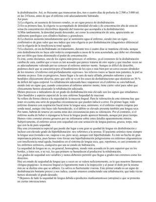 la deshidratación. Así, es frecuente que transcurran dos, tres o cuatro días de poliuria de 2.500 a 3.000 ml. 
en las 24 horas, antes de que el enfermo esté adecuadamente hidratado. 
Así pues: 
1) La oliguria, en ausencia de lesiones renales, es un signo precoz de deshidratación. 
2) En su primera fase, la oliguria va acompañada de densidad elevada y de concentración alta de urea en 
orina (la concentración electrolítica depende del trastorno que acompaña a la deshidratación). 
3) Más tardíamente, la densidad puede descender, así como la concentración de urea, apareciendo un 
sedimento patológico con cilindros hialinos y granulosos. 
4) La diuresis aumenta inmediatamente que se suministra agua al enfermo, siendo éste un signo 
confirmativo de gran valor que nos indica que esta oliguria es por deshidratación (diagnóstico diferencial 
con la oliguria de la insuficiencia renal aguda). 
5) La diuresis, en un de3hidratado en tratamiento, durante tres o cuatro días se mantiene elevada, aunque 
esta deshidratación no haya sido todavía compensada a causa de la urea acumulada, que debe ser eliminada 
por un riñón que tiene disminuido el poder de concentración. 
Es éste, como decíamos, uno de los signos más precoces: el enfermo, ya al comienzo de la deshidratación 
cambia de cara, cambio que a veces es tan acusado que parece tratarse de otro sujeto y que muchas veces no 
es adecuadamente valorado por no conocer al enfermo anterior mente. Aunque es difícil de describir, 
podemos decir que se caracteriza por el hundimiento de los ojos o más bien por un cerco oscuro alrededor 
de los mismos: el enfermo está profundamente «ojeroso». los relieves óseos se hacen más patentes, la piel se 
atiranta un poco. Esto es progresivo, hasta llegar a la cara de nariz afilada, pómulos salientes y ojos 
hundidos clásicamente descrita, pero que sólo se ve en los casos de deshidrataciones que alcanzan un 30 % 
de déficit del agua corporal. La rehidratación adecuada hace reaparecer en el enfermo su cara habitual, 
siendo éste un signo que, cuando conocemos al enfermo anterior mente, tiene cierto valor para saber que 
clínicamente hemos alcanzado la rehidratación adecuada. 
Menos precoces e indicadores de un grado de deshidratación más elevado son los signos que estudiamos. 
Ojos hundidos y aspecto especial de la cara enfermo Sequedad de mucosas 
Se refiere de forma clásica a la sequedad de la mucosa lingual. Para la valoración de este síntoma hay que 
tener en cuenta una serie de pequeñas circunstancias que pueden inducir a error. En primer lugar, todo 
enfermo disneico con respiración bucal tiene la lengua seca; asimismo, si el enfermo respira oxígeno por 
sonda nasal, aunque éste haya sido humedecido, si el débito es elevado presenta también una lengua seca. 
Por tanto, habrán de tenerse en cuenta estas dos circunstancias para su valoración. Por el contrario, si el 
enfermo acaba de beber o enjuagarse la boca la lengua puede aparecer húmeda, aunque por poco tiempo. 
Hemos visto cometer errores groseros por no informarse sobre estos detalles aparentemente nimios. 
Subjetivamente, el enfermo acusa esta sequedad con una sensación de lengua pastosa, gruesa, torpe, más 
que con la de pura sequedad. 
Hay una circunstancia especial que puede dar lugar a una gran se quedad de lengua sin deshidratación e 
incluso con elevado grado de hiperhidratación: nos referimos a la uremia. El paciente urémico tiene siempre 
la lengua seca (tostada o no, rasposa o no, pero seca), aunque esté hiperhidratado. Es éste un hecho de gran 
importancia práctica, pues hemos visto forzar una hiperhidratación peligrosísima en enfermos oligoanúricos 
con insuficiencia renal aguda, basándose en el síntoma de lengua seca, que, repetimos, es casi constante en 
los enfermos urémicos, cualquiera que sea su estado de hidratación, 
La sequedad de lengua no es, en general, homogénea, siendo más acusada en la cara superior que en los 
bordes, y éstos son, a su vez, los que primero se humedecen al producirse la rehidratación, 
Los grados de sequedad son variables y nunca debemos permitir que llegue a grados tan extremos como los 
descritos. 
Hay un estado de sequedad de lengua que a veces no se valora suficientemente, es lo que nosotros llamamos 
«lengua pegajosa»: la mucosa lingual es ligeramente mate a la inspección y al pasar el dedo por la misma 
éste no se desliza sino que se adhiere. La saliva es fuertemente viscosa. Este primer estado es un signo de 
deshidratación bastante precoz y nos indica, cuando estamos conduciendo una rehidratación, que toda vía no 
hemos alcanzado el grado deseado. 
* Dejamos de lado la sequedad de lengua debida a productos medicamentosos (atropina) o que se presenta 
en ciertas intoxicaciones. 
 