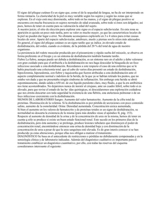 El signo del pliegue cutáneo Es un signo que, como el de la sequedad de lengua, no ha de ser interpretado en 
forma rutinaria. La elasticidad de la piel es muy variable según los sujetos y según las zonas que se 
exploran. En el viejo está muy disminuida, sobre todo en las manos, y el signo de pliegue positivo se 
encuentra con mucha frecuencia en sujetos normales de edad avanzada, sobre todo si éstos son delgados; así 
pues, hemos de tener en cuenta para su valoración la edad del sujeto. 
A nuestro juicio, el sitio de elección para explorar este signo es el espacio subclavicular. En esta zona su 
aparición es quizás un poco más tardía, pero su valor es mucho mayor, ya que las características locales de 
la piel no pueden dar lugar a error. No obstante aconsejamos explorarlo en 3 o 4 sitios para evitar causas 
locales de error. Aparte del espacio subclavicular, antebrazo, muslo y piernas son lo sitios más adecuados. 
En general, el signo del pliegue cutáneo es un signo tardío que ya indica ,in elevado estado de 
deshidratación, del orden, cuando es evidente, de la pérdida del 20 % del total de agua de nuestro 
organismo. 
La persistencia del rodete muscular producido por el pinzamiento y rápida suelta del músculo, se observa en 
forma preferente en el bíceps y es un síntoma de deshidratación también bastante tardío. 
Fiebre La fiebre, aunque puede ser debida a deshidratación, es un síntoma raro en el adulto y debe valorarse 
con gran cuidado para que el atribuirla a la deshidratación no nos haga descuidar la búsqueda de un foco 
infeccioso asociado a esta deshidratación. Recordamos a este respecto el caso de una enferma que se le 
había practicado una colectomía total. que al cabo de varios días presentó un estado de deshidratación, 
hipocloremia, hiposodemia, con fiebre y taquicardia que fueron atribuidas a esta deshidratación ante el 
aspecto completamente normal e indoloro de la herida, de la que ya se habían retirado los puntos, que no 
estaba ven dada y que no presentaba ningún síndrome de inflamación. Sin embargo esta herida se abrió 
espontáneamente, dando salida a 650 ml. de ese líquido purulento claro, muy fluido, a que la era antibiótica 
nos tiene acostumbrados. No dejaremos nunca de insistir al cirujano, ante un cuadro febril, sobre todo si es 
elevado, para que revise el estado de las he­idas 
quirúrgicas, ni descuidaremos una exploración cuidadosa 
que nos ermita descartar con toda seguridad la existencia de una flebitis, una atelectasia pulmonar o de un 
foco infeccioso coexistente con la deshidratación. 
SIGNOS DE LABORATORIO Sangre: Aumento del valor hematocrito. Aumento de la cifra total de 
proteínas. Disminución de la volemia. Si la deshidratación es por pérdida de secreciones con poco contenido 
salino, aumento de la osmolaridad. Orina: Densidad aumentada. Concentración ureica aumentada, 
Si bien el aumento en los valores de hematocrito y de proteínas totales es un signo de deshidratación, su 
normalidad no descarta la existencia de la misma (para más detalles véase el apéndice II, pág. 153). 
Respecto al aumento de densidad de la orina y de la concentración de urea en la misma, hemos de tener en 
cuenta q sólo se produce si existe un buen estado funcional renal. Esto sucede en los primeros días de la 
deshidratación, pero ésta aumenta y se prolonga, produce lesiones tubulares que disminuyen el poder de 
concentración renal, encontrándose entonces una orina de densidad baja y con disminución de la 
concentración de urea a pesar de que la urea sanguínea esté elevada. Es de gran interés conocer si se han 
producido ya estas alteraciones, porque ellas nos obligan a matizar el tratamiento. 
DIAGNÓSTICO Se basa en el antecedente de restricciones o pérdidas no debidamente compensadas y en la 
semiología clínica y de laboratorio indicadas. Además del diagnóstico cualitativo es importante para el 
tratamiento establecer un diagnóstico cuantitativo; por ello, con todas las reservas del esquema 
consideramos interesante el siguiente: 
 