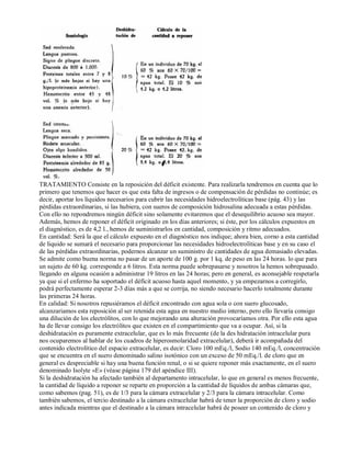 TRATAMIENTO Consiste en la reposición del déficit existente. Para realizarla tendremos en cuenta que lo 
primero que tenemos que hacer es que esta falta de ingresos o de compensación de pérdidas no continúe; es 
decir, aportar los líquidos necesarios para cubrir las necesidades hidroelectrolíticas base (pág. 43) y las 
pérdidas extraordinarias, si las hubiera, con sueros de composición hidrosalina adecuada a estas pérdidas. 
Con ello no repondremos ningún déficit sino solamente evitaremos que el desequilibrio acuoso sea mayor. 
Además, hemos de reponer el déficit originado en los días anteriores; si éste, por los cálculos expuestos en 
el diagnóstico, es de 4,2 l., hemos de suministrarlos en cantidad, composición y ritmo adecuados. 
En cantidad: Será la que el cálculo expuesto en el diagnóstico nos indique; ahora bien, corno a esta cantidad 
de liquido se sumará el necesario para proporcionar las necesidades hidroelectrolíticas base y en su caso el 
de las pérdidas extraordinarias, podernos alcanzar un suministro de cantidades de agua demasiado elevadas. 
Se admite como buena norma no pasar de un aporte de 100 g. por 1 kq. de peso en las 24 horas. lo que para 
un sujeto de 60 kg. corresponde a 6 litros. Esta norma puede sobrepasarse y nosotros la hemos sobrepasado. 
llegando en alguna ocasión a administrar 19 litros en las 24 horas; pero en general, es aconsejable respetarla 
ya que si el enfermo ha soportado el déficit acuoso hasta aquel momento, y ya empezarnos a corregirlo, 
podrá perfectamente esperar 2­3 
días más a que se corrija, no siendo necesario hacerlo totalmente durante 
las primeras 24 horas. 
En calidad: Si nosotros repusiéramos el déficit encontrado con agua sola o con suero glucosado, 
alcanzariamos esta reposición al ser retenida esta agua en nuestro medio interno, pero ello llevaría consigo 
una dilución de los electrólitos, con lo que mejorando una alteración provocaríamos otra. Por ello esta agua 
ha de llevar consigo los electrólitos que existen en el compartimiento que va a ocupar. Así, si la 
deshidratación es puramente extracelular, que es lo más frecuente (de la des hidratación intracelular pura 
nos ocuparemos al hablar de los cuadros de hiperosmolaridad extracelular), deberá ir acompañada del 
contenido electrolítico del espacio extracelular, es decir: Cloro 100 mEq./l, Sodio 140 mEq./l, concentración 
que se encuentra en el suero denominado salino isotónico con un exceso de 50 mEq./l. de cloro que en 
general es despreciable si hay una buena función renal, o si se quiere reponer más exactamente, en el suero 
denominado Isolyte «E» (véase página 179 del apéndice III). 
Si la deshidratación ha afectado también al departamento intracelular, lo que en general es menos frecuente, 
la cantidad de líquido a reponer se reparte en proporción a la cantidad de líquidos de ambas cámaras que, 
como sabemos (pag. 51), es de 1/3 para la cámara extracelular y 2/3 para la cámara intracelular. Como 
también sabemos, el tercio destinado a la cámara extracelular habrá de tener la proporción de cloro y sodio 
antes indicada mientras que el destinado a la cámara intracelular habrá de poseer un contenido de cloro y 
 