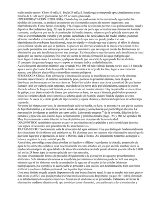 sodio mucho menor: Cloro 10 mEq./1. Sodio 20 mEq./I. líquido que corresponde aproximadamente a una 
mezcla de 1/3 de suero glucosalino por 2/3 de suero glucosado. 
HIPERHIDRATACIÓN. ETIOLOGÍA. Cuando hay un predominio de las entradas de agua sobre las 
pérdidas de la misma, se produce un aumento en el contenido acuoso de nuestro organismo: una 
hiperhidratación. Como hemos visto (pág. 19), el agua se ha de eliminar por tres vías: pulmocutánea. renal y 
digestiva. Recordaremos (pág. 20) que la primera es una vía por la que se realiza una eliminación bastante 
constante, cualquiera que sea la circunstancias del medio interno, mientras que la pérdida acuosa por vía 
renal es extremadamente variable y en general supeditada a las necesidades del medio interno, pudiendo 
alcanzar cantidades extraordinariamente elevadas, con lo que rara vez puede producirse una 
hiperhidratación con buena función renal, pues por rápido y elevado que sea el aporte, el riñón lo elimina 
con la misma rapidez con que se produce. Es pues en los diversos estados de la insuficiencia renal en los 
que puede producirse una sobrecarga acuosa por un suministro que no tenga en cuenta las limitaciones de 
eliminación que esta insuficiencia renal trae consigo. Tal situación es muy frecuente en la insuficiencia renal 
aguda por las razones siguientes: No tener en cuenta la elevada formación de agua endógena que 
tiene lugar en estos casos. La errónea y peligrosa idea de que un ariete de agua puede forzar al riñón. 
El concepto de que una lengua seca y rasposa es siempre índice de deshidratación. 
Así es frecuente encontrar enfermos que orinando 50 o 100 ml han recibido durante varios días 3­4 
litros de 
agua o suero glucosado. Este desequilibrio diario, sumado a lo largo de los días, lugar a una retención 
acuosa, con dilución electrolítica extraordinariamente peligrosa. 
SEMIOLOGÍA Clínica. Esta sobrecarga o intoxicación acuosa se manifiesta por una serie de síntomas 
bastante característicos: el enfermo aumenta de peso, puede o no presentar edemas, pues el agua se 
distribuye uniformemente en las tres cámaras. Todos los tejidos tienen una cierta pastosidad (lo que hemos 
llamado «piel de tocino); están turgentes, marcándose los poros en la piel del paciente, aunque no existe 
fóvea de edema; la lengua está húmeda, o seca si existe un cuadro urémico. Hay taquicardia, a veces ritmo 
de galope, y un cierto estado de disnea con estertores en base, tos seca o húmeda, pudiéndose presentar 
todas las variantes desde estos síntomas al edema agudo de pulmón, cuadro final de algunos de estos 
enfermos. A veces hay cierto grado de hiper tensión y signos clínicos y electrocardiográficos de sobrecarga 
izquierda. 
Por parte del sistema nervioso, la sintomatología suele ser tardía, es decir, se presenta ya con graves cuadros 
de hiperhidratación y se manifiesta por un estado de apatía y somnolencia que puede llegar al coma. La 
presentación de edemas es también un signo tardío. Laboratorio muestra ­ de la volemia, dilución de los 
hematíes y proteínas con valores bajos de hematocrito y proteínas totales (págs. 155 y 160 del apéndice II). 
Muy frecuentemente existe dilución de los electrólitos con descenso de la osmolaridad. 
DIAGNÓSTICO suministros acuosos excesivos en relación con las pérdidas y en la semiología descrita. 
Los signos circulatorios son generalmente los más llamativos. 
TRATAMIENTO Teóricamente sería la extracción del agua sobrante. Hay que distinguir fundamentalmente 
dos situaciones si el enfermo está anúrico o no. En el primer caso no tenemos más eliminación natural que la 
que tiene lugar por evaporación, es decir, 1.000 ml. cada 24 horas, Así únicamente podremos conseguir u 
balance negativo de esta cantidad por día. 
Ahora bien, esto obliga a una dieta absoluta de líquidos y sólidos (recordemos la elevada, proporción de 
agua de los alimentos sólidos), cosa no conveniente en estos estados, en ¡os que además muchas veces la 
producción endógena de agua debida a la situación catabólica exaltada puede alcanzar ya esta cifra de 1.000 
ml. en las 24 horas tope de nuestra pérdida por vías naturales, 
En estas circunstancias hemos de proceder obligadamente a la extracción de agua por procedimientos 
artificiales. Si la intoxicación acuosa se manifiesta por síntomas circulatorios puede ser útil una sangría, 
mientras que si los síntomas son de acumulación de agua en el interior de las células (síntomas 
neuropsíquicos, por ejemplo), lo aconsejable es proceder a una diálisis con deshidratación, bien con riñón 
artificial o mediante diálisis peritoneal con líquidos hipertónicos. 
Cosa muy distinta sucede cuando disponemos de una buena función renal, lo que es mucho más raro, pues si 
ésta existe es difícil que pueda producirse una intoxicación acuosa Importante, ya que el r1 habrá eliminado 
a su debido tiempo los aportes excesivos. Si aun así el síndrome se ha presentado, trataremos de forzar la 
eliminación mediante diuréticos de tipo osmótico como el manitol, con preferencia a las clorotiazidas y 
 