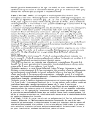derivados, ya que los diuréticos osmóticos dan lugar a una diuresis con escaso contenido de sodio. En la 
hiperhidratación hay una dilución de los electrólitos existentes, por lo que nos interesa hacer perder agua y 
conservar estos electrólitos para que recuperen su concentración normal. 
ALTERACIONES DEL CLORO: El cloro ingresa en nuestro organismo de dos maneras: como 
constituyente de la sal común y formando parte de los alimentos en la variable proporción que puede verse 
en las tablas que exponemos al final del libro (págs. 225­233). 
Con la sal, aunque la cantidad ingresada es 
variable, según los gustos individuales, tomamos unos 8 g. (alrededor de 140 mEq.). Con los alimentos la 
cantidad ingerida en las 24 horas suele ser de unos 4 g. (alrededor de 60 mEq.), lo que hace un total de 12 g. 
en las 24 horas o sea alrededor de unos 200 mEq. 
La eliminación tiene lugar principalmente por vía renal. La concentración en la orina varía con la ingestión. 
En el individuo normal, el riñón se adapta a la situación del medio interno siendo capaz de variar la 
concentración de cloro entre límites muy amplios: desde 5 o 10 mEq./l. hasta 350 o 400 mEq./l. para 
mantener el nivel de este elemento dentro de los límites normales. Ya hemos visto (pág. 22) que en la 
situación de stress, bajo la acción de diuréticos y en la insuficiencia renal, las posibilidades de variar las 
concentraciones de cloro en orina se limitan gran demente y se mantienen fijas e independientes de las 
entradas que se produzcan e incluso de los niveles alcanzados en el medio interno. 
Este equilibrio constante entre entrada y salidas motiva que nuestro organismo posea una cantidad de cloro 
constante, 1.490 mEq., que se distribuye en la siguiente forma: cámara intracelular, 280 mEq; cámara 
extracelular, 960 mEq., y cámara sanguínea, 250 mEq. 
En la práctica nosotros estudiamos la concentración de este Ion en la cámara sanguínea, que como podemos 
ver (fig. 21, pág. 50) es similar a la de la cámara extracelular. Fisiológicamente esta concentración oscila 
entre los 95 y 105 mEq./l. Cuando el cloro en sangre está por debajo de 95 mEq./l. hablamos de 
hipocloremia. 
HIPOCLOREMIA Una hipocloremia de 90 a 95 mEq./l. constituye una hipocloremia moderada. Una 
hipocloremia de 80 a 90 mEq./l. constituye una hipocloremia mediana. Una hipocloremia por debajo de 80 
mEq./I. es una hipocloremia grave que requiere un tratamiento urgente. 
ETIOLOGÍA Las situaciones que pueden dar lugar a hipocloremia pueden dedu cirse del estudio de la 
figura 23. Falta de aporte (generalmente prolongadas dietas sin sal), principalmente en enfermos renales 
cuya capacidad de ahorro de cloro está como vimos, limitada. 
Eliminación excesiva por su vía de eliminación habitual: el riñón. Ya hemos visto que esto en _stado 
fisiológico es extraordinariamente di ficil que ocurra, pues el riñón normal sin influencias medicamentosas 
restringe fuertemente esta eliminación al disminuir la cloremia. Solamen te tiene lugar si el riñón está 
influido por el empleo de diuréticos o en poliurias abundantes y prolongadas como la de la insuficiencia 
renal aguda. También en ciertas insuficiencias renales crónicas como la llamada nefritis con pérdida de sal, 
principalmente si va unida a restricciones de aporte. 
Eliminación anormal de líquidos orgánicos ricos en cloro que normal mente no salen de nuestro organismo. 
En la figura 16 (pág. 35) vemos que el líquido más rico en cloro que podemos perder es el jugo gástrico, así 
los vómitos y la aspiración endogástrica constituyen la causa más f re cuente de hipocloremia. 
Finalmente puede producirse una hípocloremia debida, no a una falta de aporte de la cantidad de cloro de 
nuestro organismo, sino a un aporte excesivo de agua que lo diluya. En este caso la cantidad total de cloro 
no ha variado, pero sí la concentración. Esto solamente puede suceder cuando además del aporte excesivo 
de agua exista una anormalidad de la función renal que impida la eliminación adecuada de la misma. En la 
práctica tal circunstancia se presenta casi exclusivamente en las anurias, en que se trata de «forzar» el riñón 
con grandes cantidades de suero glucosado. 
SEMIOLOGÍA El déficit de cloro se caracteriza por una pérdida de tono de la fibra lisa, preferentemente de 
los vasos y del intestino (fig. 24), lo que motiva dos síntomas fundamentales. Por parte de los vasos: 
hipotensión, que puede conducir al colapso irreversible. Por parte de la musculatura intestinal: paresia del 
intestino, que puede conducir al ileo paralítico, el cual cierra un peligroso círculo vicioso, ya que a su vez 
motiva aumento de los vómitos, con nuevas pérdidas de cloro que todavía descienden más la cloremia, lo 
que agrava el estado de íleo, motivando nuevos vómitos, y así sucesivamente. 
 