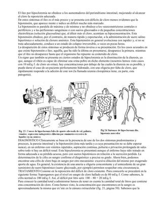 El íleo por hipocloremia no obedece a los aumentadores del peristaltismo intestinal, mejorando al alcanzar 
el cloro la reposición adecuada. 
De estos síntomas el íleo es el más precoz y se presenta con déficits de cloro menos evidentes que la 
hipotensión, que aparece mente e indica un déficit mucho más marcado. 
La hipotensión es paralela de máxima y de mínima y no obedece a los vasoconstrictores centrales o 
periféricos y a las perfusiones sanguíneas o con sueros glucosados o de pequeñas concentraciones 
electrolíticas (solución glucosalina) que, al diluir más el cloro, acentúan su hipoconcentración. Esta 
hipotensión obedece, por el contrario, de manera rápida y espectacular, a la administración de suero salino 
hipertónico o solución de cloruro amónico. Esta hipotensión en general evoluciona con rapidez y, si no se 
trata adecuadamente, conduce a un estado de colapso irreversible, a veces en pocas horas. 
La desaparición de estos síntomas se producen de forma inversa a su presentación. En los casos acusados en 
que existe hipotensión e íleo, aquélla, que ha sido la última en presentarse, desaparece la primera. mientras 
que el íleo no desaparece hasta que el organismo ha repuesto su contenido de cloro. 
Un signo que también se presenta en ciertos estados de hipocloremia es la disminución de la diuresis, ya 
que, aunque el riñón es capaz de eliminar una orina pobre en dicho elemento (nosotros hemos visto casos 
con 10 mEq./l. de cloro en orina), hay concentraciones por debajo de las cuales la diuresis no es posible, y 
puede darse el caso de un paciente perfectamente hidratado, con una oliguria por falta de cloro, que 
rápidamente responde a la adición de este ion (la llamada uremia cloropénica tiene, en parte, esta 
patogenia). 
DIAGNÓSTICO Clínicamente se basa en la presencia de uno de los dos síntomas predominantes y 
precoces, la paresia intestinal y la hipotensión (ésta más tardía y a cuya presentación no se debe esperar 
nunca), en un enfermo con vómitos repetidos, aspiración continua, poliuria o privación prolongada de sales 
sobre todo si hay un déficit renal. Esta hipocloremia se presentará aunque el enfermo haya sido tratado en 
forma adecuada a su pérdida acuosa, pero con sueros hipotónicos en relación a la secreción perdida. La 
determinación de la cifra en sangre confirma el diagnóstico y precisa su grado. Ahora bien, podemos 
encontrar una cifra de cloro baja en sangre por otro mecanismo: excesiva dilución del mismo por exagerado 
aporte de agua. En general, la existencia de una anuria u oliguria concomitante y el antecedente de un gran 
suministro de suero hipotónico (suero glucosado, por ejemplo) permiten sospechar esta circunstancia. 
TRATAMIENTO Consiste en la reposición del déficit de cloro existente. Para conocerlo se procederá en la 
siguiente forma: Supongamos que el nivel en sangre de cloro hallado es de 80 mEq./l. Como sabemos, la 
cifra normal es 100 mEq./l. Así, el déficit por litro será: 100 – 80 = 20 mEq./l. 
Para conocer la cantidad total a administrar hemos de tener en cuenta la cantidad total de litros que contiene 
esta concentración de cloro. Como hemos visto, la concentración que encontramos en la sangre es 
aproximadamente la misma que ex’iste en la cámara extracelular (fig. 21, página 50). Sabemos que la 
 
