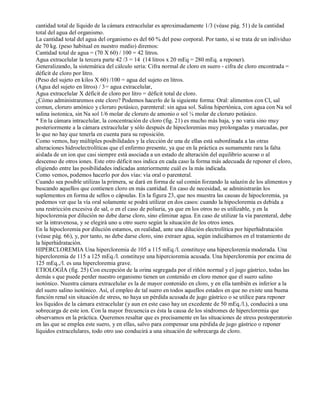 cantidad total de líquido de la cámara extracelular es aproximadamente 1/3 (véase pág. 51) de la cantidad 
total del agua del organismo. 
La cantidad total del agua del organismo es del 60 % del peso corporal. Por tanto, si se trata de un individuo 
de 70 kg. (peso habitual en nuestro medio) diremos: 
Cantidad total de agua = (70 X 60) / 100 = 42 litros. 
Agua extracelular la tercera parte 42 /3 = 14 (14 litros x 20 mEq = 280 mEq. a reponer). 
Generalizando, la sistemática del cálculo sería: Cifra normal de cloro en suero ­cifra 
de cloro encontrada = 
déficit de cloro por litro. 
(Peso del sujeto en kilos X 60) /100 = agua del sujeto en litros. 
(Agua del sujeto en litros) / 3= agua extracelular, 
Agua extracelular X déficit de cloro por litro = déficit total de cloro. 
¿Cómo administraremos este cloro? Podemos hacerlo de la siguiente forma: Oral: alimentos con Cl, sal 
comun, cloruro amónico y cloruro potásico, parenteral: sin agua sol. Salina hipertónica, con agua con Na sol 
salina isotonica, sin Na sol 1/6 molar de cloruro de amonio o sol ¼ molar de cloruro potásico. 
* En la cámara intracelular, la concentración de cloro (fig. 21) es mucho más baja, y no varia sino muy 
posteriormente a la cámara extracelular y sólo después de hipocloremias muy prolongadas y marcadas, por 
lo que no hay que tenerla en cuenta para su reposición. 
Como vemos, hay múltiples posibilidades y la elección de una de ellas está subordinada a las otras 
alteraciones hidroelectrolíticas que el enfermo presente, ya que en la práctica es sumamente rara la falta 
aislada de un ion que casi siempre está asociada a un estado de alteración del equilibrio acuoso o al 
descenso de otros iones. Este otro déficit nos indica en cada caso la forma más adecuada de reponer el cloro, 
eligiendo entre las posibilidades indicadas anteriormente cuál es la más indicada. 
Como vemos, podemos hacerlo por dos vías: vía oral o parenteral. 
Cuando sea posible utilizas la primera, se dará en forma de sal común forzando la salazón de los alimentos y 
buscando aquellos que contienen cloro en más cantidad. En caso de necesidad, se administrarán los 
suplementos en forma de sellos o cápsulas. En la figura 23, que nos muestra las causas de hipocloremia, ya 
podemos ver que la vía oral solamente se podrá utilizar en dos casos: cuando la hipocloremia es debida a 
una restricción excesiva de sal, o en el caso de poliuria, ya que en los otros no es utilizable, y en la 
hipocloremia por dilución no debe darse cloro, sino eliminar agua. En caso de utilizar la vía parenteral, debe 
ser la intravenosa, y se elegirá uno u otro suero según la situación de los otros iones. 
En la hipocloremia por dilución estamos, en realidad, ante una dilución electrolítica por hiperhidratación 
(véase pág. 66), y, por tanto, no debe darse cloro, sino extraer agua, según indicábamos en el tratamiento de 
la hiperhidratación. 
HIPERCLOREMIA Una hipercloremia de 105 a 115 mEq./l. constituye una hipercloremía moderada. Una 
hipercloremia de 115 a 125 mEq./l. constituye una hipercioremia acusada. Una hipercloremia por encima de 
125 mEq.,/l. es una hipercloremia grave. 
ETIOLOGÍA (fig. 25) Con excepción de la orina segregada por el riñón normal y el jugo gástrico, todas las 
demás s que puede perder nuestro organismo tienen un contenido en cloro menor que el suero salino 
isotónico. Nuestra cámara extracelular es la de mayor contenido en cloro, y en ella también es inferior a la 
del suero salino isotónico. Así, el empleo de tal suero en todos aquellos estados en que no existe una buena 
función renal sin situación de stress, no haya un pérdida acusada de jugo gástrico o se utilice para reponer 
los líquidos de la cámara extracelular (y aun en este caso hay un excedente de 50 mEq./l.), conducirá a una 
sobrecarga de este ion. Con la mayor frecuencia es ésta la causa de los síndromes de hipercloremia que 
observamos en la práctica. Queremos resaltar que es precisamente en las situaciones de stress postoperatorio 
en las que se emplea este suero, y en ellas, salvo para compensar una pérdida de jugo gástrico o reponer 
líquidos extracelulares, todo otro uso conducirá a una situación de sobrecarga de cloro. 
 