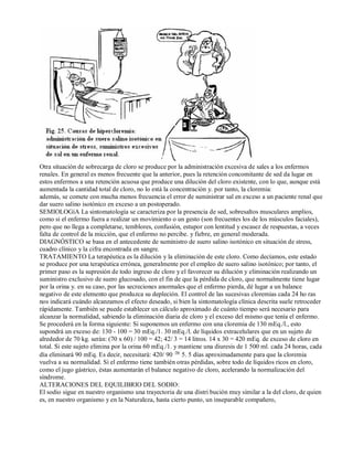 Otra situación de sobrecarga de cloro se produce por la administración excesiva de sales a los enfermos 
renales. En general es menos frecuente que la anterior, pues la retención concomitante de sed da lugar en 
estos enfermos a una retención acuosa que produce una dilución del cloro existente, con lo que, aunque está 
aumentada la cantidad total de cloro, no lo está la concentración y. por tanto, la cloremia: 
además, se comete con mucha menos frecuencia el error de suministrar sal en exceso a un paciente renal que 
dar suero salino isotónico en exceso a un postoperado. 
SEMIOLOGíA La sintomatología se caracteriza por la presencia de sed, sobresaltos musculares amplios, 
como si el enfermo fuera a realizar un movimiento o un gesto (son frecuentes los de los músculos faciales), 
pero que no llega a completarse, temblores, confusión, estupor con lentitud y escasez de respuestas, a veces 
falta de control de la micción, que el enfermo no percibe. y fiebre, en general moderada. 
DIAGNÓSTICO se basa en el antecedente de suministro de suero salino isotónico en situación de stress, 
cuadro clínico y la cifra encontrada en sangre. 
TRATAMIENTO La terapéutica es la dilución y la eliminación de este cloro. Como decíamos, este estado 
se produce por una terapéutica errónea, generalmente por el empleo de suero salino isotónico; por tanto, el 
primer paso es la supresión de todo ingreso de cloro y el favorecer su dilución y eliminación realizando un 
suministro exclusivo de suero glucosado, con el fin de que la pérdida de cloro, que normalmente tiene lugar 
por la orina y. en su caso, por las secreciones anormales que el enfermo pierda, dé lugar a un balance 
negativo de este elemento que produzca su depleción. El control de las sucesivas cloremias cada 24 ho ras 
nos indicará cuándo alcanzamos el efecto deseado, si bien la sintomatología clínica descrita suele retroceder 
rápidamente. También se puede establecer un cálculo aproximado de cuánto tiempo será necesario para 
alcanzar la normalidad, sabiendo la eliminación diaria de cloro y el exceso del mismo que tenía el enfermo. 
Se procederá en la forma siguiente: Si suponemos un enfermo con una cloremia de 130 mEq./l., esto 
supondrá un exceso de: 130 ­100 
= 30 mEq./1. 30 mEq./l. de líquidos extracelulares que en un sujeto de 
alrededor de 70 kg. serán: (70 x 60) / 100 = 42; 42/ 3 = 14 litros. 14 x 30 = 420 mEq. de exceso de cloro en 
total. Si este sujeto elimina por la orina 60 mEq./1. y mantiene una diuresis de 1 500 ml. cada 24 horas, cada 
día eliminará 90 mEq. Es decir, necesitará: 420/ 90 5. 5 días aproximadamente para que la cloremia 
vuelva a su normalidad. Si el enfermo tiene también otras pérdidas, sobre todo de líquidos ricos en cloro, 
como el jugo gástrico, éstas aumentarán el balance negativo de cloro, acelerando la normalización del 
síndrome. 
ALTERACIONES DEL EQUILIBRIO DEL SODIO: 
El sodio sigue en nuestro organismo una trayectoria de una distri bución muy similar a la del cloro, de quien 
es, en nuestro organismo y en la Naturaleza, hasta cierto punto, un inseparable compañero, 
 