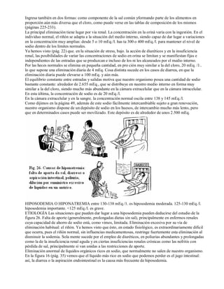 Ingresa también en dos formas: como componente de la sal común yformando parte de los alimentos en 
proporción aún más diversa que el cloro, como puede verse en las tablas de composición de los mismos 
(páginas 225­233). 
La principal eliminación tiene lugar por via renal. La concentración en la oriná varía con la ingestión. En el 
individuo normal, el riñón se adapta a la situación del medio interno, siendo capaz de dar lugar a variaciones 
en la concentración muy amplias: desde 5 o 10 mEq./I. has ta 300 o 400 mEq./l. para mantener el nivel de 
sodio dentro de los límites normales. 
Ya hemos visto (pág. 22) que. en la situación de stress, bajo. la acción de diuréticos y en la insuficiencia 
renal, las posibilidades de variar las concentraciones de sodio en orina se limitan y se manifiestan fijas e 
independientes de las entradas que se produzcan e incluso de los ni les alcanzados por el medio interno. 
Por las heces normales se elimina en pequeña cantidad, en pro ción muy similar a la del cloro, 20 mEq. /1.. 
lo que supone una eliminación diaria de 4 mEq. Cosa distinta sucede en los casos de diarrea, en que la 
eliminación diaria puede elevarse a 100 mEq. y aún más. 
El equilibrio constante entre entradas y salidas motiva que nuestro organismo posea una cantidad de sodio 
bastante constante: alrededor de 2.655 mEq., que se distribuye en nuestro medio interno en forma muy 
similar a la del cloro, siendo mucho más abundante en la cámara extracelular que en la cámara intracelular. 
En esta última, la concentración de sodio es de 20 mEq./l. 
En la cámara extracelular y en la sangre. la concentración normal oscila entre 138 y 145 mEq./l. 
Como dijimos en la página 49, además de este sodio fácilmente intercambiable sujeto a gran renovación, 
nuestro organismo dispone de un depósito de sodio en los huesos, de intercambio mucho más lento, pero 
que en determinados casos puede ser movilizado. Este depósito es de alrededor de unos 2.500 mEq. 
HIPOSODEMIA O HIPONATREMIA entre 130­138 
mEq./1. es hiposodemia moderada. 125­130 
mEq./l. 
hiposodemia importante. <125 mEq./l. es grave. 
ETIOLOGÍA Las situaciones que pueden dar lugar a una hiposodemia pueden deducirse del estudio de la 
figura 26. Falta de aporte (generalmente, prolongadas dietas sin sal), principalmente en enfermos renales 
cuya capacidad de ahorro de sodio está, como vimos, limitada. Eliminación excesiva por su vía de 
eliminación habitual: el riñón. Ya hemos visto que ésto, en estado fisiológico, es extraordinariamente dificil 
que ocurra, pues el riñón normal, sin influencias medicamentosas, restringe fuertemente esta eliminación al 
disminuir la sodemia. Sola mente sucede por el empleo de diuréticos, en poliurias abundantes y prolongadas 
como la de la insuficiencia renal aguda y en ciertas insuficiencias renales crónicas como las nefritis con 
pérdida de sal, principalmente sí van unidas a las restricciones de aporte. 
Eliminación anormal de líquidos orgánicos ricos en sodio, que normalmente no salen de nuestro organismo. 
En la figura 16 (pág. 35) vemos que el líquido más rico en sodio que podemos perder es el jugo intestinal: 
así, la diarrea o la aspiración endointestinal es la causa más frecuente de hiposodemia. 
 