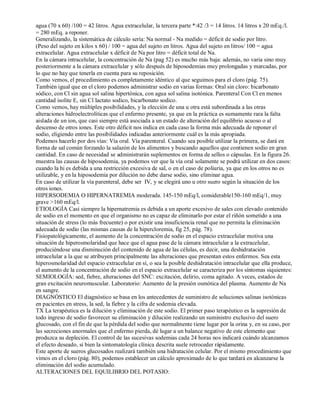 agua (70 x 60) /100 = 42 litros. Agua extracelular, la tercera parte *:42 /3 = 14 litros. 14 litros x 20 mEq./l. 
= 280 mEq. a reponer. 
Generalizando, la sistemática de cálculo sería: Na normal ­Na 
medido = déficit de sodio por litro. 
(Peso del sujeto en kilos x 60) / 100 = agua del sujeto en litros. Agua del sujeto en litros/ 100 = agua 
extracelular. Agua extracelular x déficit de Na por litro = déficit total de Na. 
En la cámara intracelular, la concentración de Na (pag 52) es mucho más baja: además, no varia sino muy 
posteriormente a la cámara extracelular y sólo después de hiposodemias muy prolongadas y marcadas, por 
lo que no hay que tenerla en cuenta para su reposición. 
Como vemos, el procedimiento es completamente idéntico al que seguimos para el cloro (pág. 75). 
También igual que en el cloro podemos administrar sodio en varias formas: Oral sin cloro: bicarbonato 
sódico, con Cl sin agua sol salina hipertónica, con agua sol salina isotónica. Parenteral Con Cl en menos 
cantidad isolite E, sin Cl lactato sodico, bicarbonato sodico. 
Como vemos, hay múltiples posibilidades, y la elección de una u otra está subordinada a las otras 
alteraciones hidroelectrolíticas que el enfermo presente, ya que en la práctica es sumamente rara la falta 
aislada de un ion, que casi siempre está asociada a un estado de alteración del equilibrio acuoso o al 
descenso de otros iones. Este otro déficit nos indica en cada caso la forma más adecuada de reponer el 
sodio, eligiendo entre las posibilidades indicadas anteriormente cuál es la más apropiada. 
Podemos hacerlo por dos vías: Vía oral. Vía parenteral. Cuando sea posible utilizar la primera, se dará en 
forma de sal común forzando la salazón de los alimentos y buscando aquellos que contienen sodio en gran 
cantidad. En caso de necesidad se administrarán suplementos en forma de sellos o cápsulas. En la figura 26. 
muestra las causas de hiposodemia, ya podemos ver que la vía oral solamente se podrá utilizar en dos casos: 
cuando la hi es debida a una restricción excesiva de sal, o en el caso de poliuria, ya que en los otros no es 
utilizable, y en la hiposodemia por dilución no debe darse sodio, sino eliminar agua. 
En caso de utilizar la vía parenteral, debe ser IV, y se elegirá uno u otro suero según la situación de los 
otros iones. 
HIPERSODEMIA O HIPERNATREMIA moderada. 145­150 
mEq/l, considerable150­160 
mEq/1, muy 
grave >160 mEq/l. 
ETIOLOGÍA Casi siempre la hipernatremia es debida a un aporte excesivo de sales con elevado contenido 
de sodio en el momento en que el organismo no es capaz de eliminarlo por estar el riñón sometido a una 
situación de stress (lo más frecuente) o por existir una insuficiencia renal que no permita la eliminación 
adecuada de sodio (las mismas causas de la hipercloremia, fig 25, pág. 78). 
Fisiopatológicamente, el aumento de la concentración de sodio en el espacio extracelular motiva una 
situación de hiperosmolaridad que hace que el agua pase de la cámara intracelular a la extracelular, 
produciéndose una disminución del contenido de agua de las células, es decir, una deshidratación 
intracelular a la que se atribuyen principalmente las alteraciones que presentan estos enfermos. Sea esta 
hiperosmolaridad del espacio extracelular en sí, o sea la posible deshidratación intracelular que ella produce, 
el aumento de la concentración de sodio en el espacio extracelular se caracteriza por los síntomas siquientes: 
SEMIOLOGÍA: sed, fiebre, alteraciones del SNC: excitación, delirio, coma agitado. A veces, estados de 
gran excitación neuromuscular. Laboratorio: Aumento de la presión osmótica del plasma. Aumento de Na 
en sangre. 
DIAGNÓSTICO El diagnóstico se basa en los antecedentes de suministro de soluciones salinas isotónicas 
en pacientes en stress, la sed, la fiebre y la cifra de sodemia elevada. 
TX La terapéutica es la dilución y eliminación de este sodio. El primer paso terapéutico es la supresión de 
todo ingreso de sodio favorecer su eliminación y dilución realizando un suministro exclusivo del suero 
glucosado, con el fin de que la pérdida del sodio que normalmente tiene lugar por la orina y, en su caso, por 
las secreciones anormales que el enfermo pierda, dé lugar a un balance negativo de este elemento que 
produzca su depleción. El control de las sucesivas sodemias cada 24 horas nos indicará cuándo alcanzamos 
el efecto deseado, si bien la sintomatología clínica descrita suele retroceder rápidamente. 
Este aporte de sueros glucosados realizará también una hidratación celular. Por el mismo procedimiento que 
vimos en el cloro (pág. 80), podemos establecer un cálculo aproximado de lo que tardará en alcanzarse la 
eliminación del sodio acumulado. 
ALTERACIONES DEL EQUILIBRIO DEL POTASIO: 
 