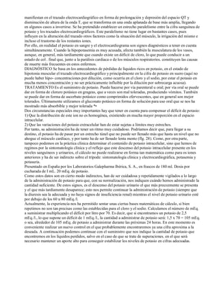 manifiestan en el trazado electrocardiográfico en forma de prolongación y depresión del espacio QT y 
disminución de altura de la onda T, que se transforma en una onda aplanada de base más amplia, llegando 
en algunos casos a invertirse. Se ha pretendido establecer un estrecho paralelismo entre la cifra sanguínea de 
potasio y los trazados electrocardiográficos. Este paralelismo no tiene lugar en bastantes casos, pues 
influyen en la alteración del trazado otros factores como la situación del músculo, la irrigación del mismo e 
incluso el trastorno de los restantes iones. 
Por ello, en realidad el potasio en sangre y el electrocardiograma son signos diagnósticos a tener en cuenta 
simultáneamente. Cuando la hipopotasemia es muy acusada, afecta también la musculatura de los vasos, 
aunque, en general, más tardíamente que cuando existe un déficit de cloro, lo que puede conducir a un 
estado de col . final que, junto a la parálisis cardiaca o de los músculos respiratorios. constituyen las causas 
de muerte más frecuentes en estos enfermos. 
DIAGNÓSTICO Se basa en los antecedentes de pérdidas de líquidos ricos en potasio, en el estado de 
hipotonia muscular el trazado electrocardiográfico y principalmente en la cifra de potasio en suero (aquí no 
puede haber hipo­concentraciones 
por dilución, como ocurría en el cloro y el sodio, por estar el potasio en 
mucha menos concentración y no ser prácticamente influible por la dilución por sobrecarga acuosa). 
TRATAMIENTO Es el suministro de potasio. Puede hacerse por vía parenteral u oral; por vía oral se puede 
dar en forma de cloruro potásico en grageas, que a veces son mal toleradas, produciendo vómitos. También 
se puede dar en forma de ascorbato potásico como comprimidos efervescentes, que en general son mejor 
tolerados. Últimamente utilizamos el gluconato potásico en forma de solución para uso oral que se nos ha 
mostrado más absorbible y mejor tolerada *• 
Dos circunstancias especiales muy importantes hay que tener en cuenta para compensar el déficit de potasio: 
1) Que la distribución de este ion no es homogénea, existiendo en mucha mayor proporción en el espacio 
intracelular. 
2) Que las variaciones del potasio extracelular han de estar sujetas a límites muy estrechos. 
Por tanto, su administración ha de tener un ritmo muy cuidadoso. Podríamos decir que, para llegar a su 
destino, el potasio ha de pasar por un estrecho túnel que no puede ser llenado más que hasta un nivel que no 
ahogue el músculo cardíaco, y por tanto ha de ser llenado lenta mente (flg. 28). Como, por otra parte, 
tampoco podemos en la práctica clínica determinar el contenido de potasio intracelular, sino que hemos de 
regimos por la sintomatología clínica y el reflejo que este descenso del potasio intracelular presente en los 
niveles sanguíneos y urinarios, el cálculo no puede realizarse en forma tan matemática como para os iones 
anteriores y ha de ser indirecto sobre el trípode: sintomatología clínica y electrocardiográfica, potasemia y 
potasuria. 
Presentado en España por los Laboratorios Galepharma Ibérica, S. A., en frascos de 180 ml. Dosis por 
cucharada de I mL. 20 mEq. de potasio. 
Como estos datos son en cierto modo indirectos, han de ser cuidadosa y repetidamente vigilados a lo largo 
de la administración de potasio para que, con su normalización, nos indiquen cuándo hemos administrado la 
cantidad suficiente. De estos signos, es el descenso del potasio urinario el que más precozmente se presenta 
y el que más tardíamente desaparece; esto nos permite continuar la administración de potasio (siempre que 
la diuresis sea la adecuada y no haya signos de insuficiencia renal) mientras el nivel de potasio urinario esté 
por debajo de los 60 u 80 mEq./l. 
Actualmente, la experiencia nos ha permitido sentar unas ciertas bases matemáticas de cálculo, si bien 
repetimos no son tan precisas como las establecidas para el cloro y el sodio. Calculamos el número de mEq. 
a suministrar multiplicando el déficit por litro por 70. Es decir, que si encontramos un potasio de 2,5 
mEq./l., lo que supone un déficit de 1 mEq./l., la cantidad a administrar de potasio será: 1,5 x 70 = 105 mEq. 
o sea, alrededor de 105 mEq. de potasio a administrar durante las próximas 24 horas. En este momento es 
conveniente realizar un nuevo control en el que probablemente encontraremos ya una cifra aproxima a la 
deseada. A continuación podemos continuar con el suministro que nos indique la cantidad de potasio que 
encontremos en los líquidos perdidos, salvo en el caso de que se trate de supuraciones. en el que será 
necesario mantener un aporte alto para conseguir estabilizar los niveles de potasio en cifras adecuadas. 
 