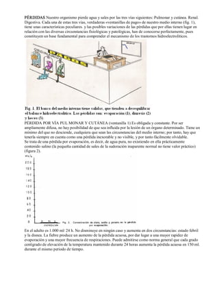 PÉRDIDAS Nuestro organismo pierde agua y sales por las tres vías siguientes: Pulmonar y cutánea. Renal. 
Digestiva. Cada una de estas tres vías, verdaderas «ventanillas de pago» de nuestro medio interno (fig. 1), 
tiene unas características peculiares. y las posibles variaciones de las pérdidas que por ellas tienen lugar en 
relación con las diversas circunstancias fisiológicas y patológicas, han de conocerse perfectamente, pues 
constituyen un base fundamental para comprender el mecanismo de los trastornos hidroelectrolíticos. 
PÉRDIDA POR VÍA PUL MONAR Y CUTÁNEA (ventanilla 1) Es obligada y constante. Por ser 
ampliamente difusa, no hay posibilidad de que sea influida por la lesión de un órgano determinado. Tiene un 
mínimo del que no desciende, cualquiera que sean las circunstancias del medio interno; por tanto, hay que 
tenerla siempre en cuenta como una pérdida inexorable y no visible, y por tanto fácilmente olvidable. 
Se trata de una pérdida por evaporación, es decir, de agua pura, no existiendo en ella prácticamente 
contenido salino (la pequeña cantidad de sales de la sudoración inaparente normal no tiene valor práctico) 
(figura 2). 
En el adulto es 1.000 ml/ 24 h. No disminuye en ningún caso y aumenta en dos circunstancias: estado febril 
y la disnea. La fiebre produce un aumento de la pérdida acuosa, por dar lugar a una mayor rapidez de 
evaporación y una mayor frecuencia de respiraciones. Puede admitirse como norma general que cada grado 
centígrado de elevación de la temperatura mantenido durante 24 horas aumenta la pérdida acuosa en 150 ml. 
durante el mismo periodo de tiempo. 
 