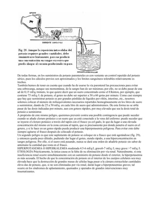 De todas formas, en los suministros de potasio parenterales es con veniente un control repetido del potasio 
sérico, pues los cálculos previos son aproximados y los límites sanguíneos tolerables relativamente es 
trechos. 
También hemos de tener en cuenta que cuando ha de usarse la vía parenteral las precauciones para evitar 
una sobrecarga, aunque sea momentánea, de la sangre han de ser máximas; por ello, no se debe pasar de una 
ad de 0,15 mEq./minuto, lo que quiere decir que un suero concentrado como el Elkinton, por ejemplo, que 
contiene 75 mEq./l. de potasio, el goteo no debe ser superior a 50 a 60 gotas por minuto. Como casi siempre 
que hay que suministrar potasio es por grandes pérdidas de líquidos por riñón, intestino, etc., nosotros 
solemos colocar el número de miliequivalentes necesarios repartidos homogéneamente en los litros de suero 
a suministrar, dando de 25 a 50 mEq. en cada litro de suero qué administremos. De esta forma no se st4le 
pasar de las dosis indicadas por minuto, aun con goteos rápidos, por muy elevada que sea la dosis total de 
potasio a suministrar. 
A propósito de este mismo peligro, queremos prevenir contra una posible contingencia que puede suceder 
cuando se añade cloruro potásico a un suero que ya está conectado a la vena del enfermo: puede suceder que 
se inyecte el cloruro potásico a través del tapón con el frasco ya col gado, lo que da lugar a una elevada 
concentración del mismo en la zona cercana al tapón, que es precisamente por donde penetra el suero en el 
gotero, y si lo hace en un goteo rápido puede producir una hiperpotasemia peligrosa. Para evitar esto debe 
siempre agitarse el frasco después de colocado el potasio. 
Un segundo peligro es que este suplemento de potasio se coloque en u frasco que está agotándose (fig. 29), 
y entonces queda poco diluido, pudiendo dar lugar el goteo, siendo rápido, a una hiperconcentración en 
sangre peligrosa. Por ello, si el suero está pasando, nunca se dará una orden de añadirle potasio sin saber de 
antemano la cantidad que resta en el frasco. 
HIPERPOTASEMIA O HIPERKALEMIA moderada 4.5­6 
mEq/l, grave6­7 
mEq./l, muy grave >7 mEq./l. 
ETIOLOGÍA Prácticamente, la única causa es la falta de su eliminación por vía renal. Naturalmente, si esta 
insuficiencia renal ocurre simultáneamente con un suministro de potasio desde el exterior, la hiperpotasemia 
es más acusada. El hecho de que la concentración de potasio en el interior de los cuerpos celulares sea muy 
elevada hace que la destrucción de grandes masas de células haga pasar a la cámara extracelular cantidades 
eleva das de potasio, que, si no son eliminadas por vía renal, darán lugar a hiperpotasemias graves; tal 
ocurre en los síndromes de aplastamiento, quemados y operados de grandes intervenciones muy 
traumatizantes. 
 