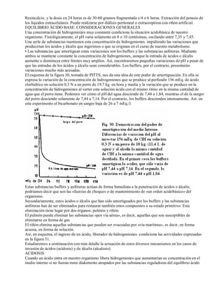 Resincalcio, y la dosis en 24 horas es de 30­60 
gramos fragmentada c/4 o 6 horas. Extracción del potasio de 
los líquidos extracelulares. Puede realizarse por diálisis peritoneal o extracorpórea con riñón artificial. 
EQUILIBRIO ÁCIDO BASE: CONSIDERACIONES GENERALES 
Una concentración de hidrogeniones muy constante condiciona la situación acidobásica de nuestro 
organismo. Fisiológicamente, el pH varia solamente en 8 o 10 centésimas, oscilando entre 7,35 y 7,45. 
Una serle de substancias mantienen esta concentración de hidrogeniones. impidiendo las variaciones que 
producirían los ácidos y álcalis que ingerimos o que se originan en el curso de nuestro metabolismo. 
• Las substancias que amortiguan estas variaciones son los buffers y las substancias anfóteras. Mediante 
ambos se mantiene constante la concentración de hidrogeniones, aunque la entrada de ácidos o álcalis 
aumente o disminuya entre límites muy amplios. Así, encontraremos pequeñas variaciones de pH a pesar de 
que las entradas de los ácidos y álcalis sean considerables. Los buffers, por el contrario, presentarán 
variaciones mucho más acusadas. 
El esquema de la figura 30, tomada de PITTS, nos da una idea de este poder de amortiguación. En ella se 
expresa la variación de la concentración de hidrogeniones que se produce al perfundir 156 mEq. de ácido 
clorhídrico en solución 0,3 N a un perro de 19,7 kg. en hora y media y la variación que se produce en la 
concentración de hidrogeniones al verter esta solución ácida con el mismo ritmo en la misma cantidad de 
agua que el perro tiene. Podemos ver cómo el pH del agua desciende de 7,44 a 1,84, mientras el de la sangre 
del perro desciende solamente de 7,44 a 7,14. Por el contrario, los buffers descienden intensamente. Así. en 
este experimento el bicarbonato en sangre baja de 26 a 7 mEq./l. 
Estas substancias buffers y anfóteras actúan de forma Inmediata a la penetración de ácidos o álcalis; 
podríamos decir que son las «fuerzas de choque» o de mantenimiento de «un orden acidobásico» del 
organismo. 
Secundariamente, estos ácidos o álcalis que han sido amortiguados por los buffers y las substancias 
anfóteras han de ser eliminados para restaurar también estos compuestos a su estado primitivo. Esta 
eliminación tiene lugar por dos órganos: pulmón y riñón. 
El pulmón puede eliminar las substancias «por vía aérea», es decir, aquellas que son susceptibles de 
eliminarse en forma de gas. 
El riñón elimina aquellas substancias que pueden ser evacuadas por «vía marítima», es decir, en forma 
acuosa, en forma de solución. 
Así, en esquema, el ingreso de un ácido, liberador de hidrogeniones. condiciona las actividades expresadas 
en la figura 31. 
Estudiaremos a continuación con más detalle la actuación de estos diversos mecanismos en los casos de 
invasión de ácidos (acidosis) y de álcalis (alcalosis). 
ACIDOSIS 
Cuando un ácido entra en nuestro organismo libera hidrogeniones que aumentarían su concentración en el 
medio interno si no fueran mme diakimente atrapados por las substancias reguladoras del equilibrio ácido 
 