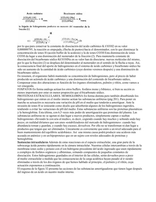por lo que para conservar la constante de disociación del ácido carbónico K CO3H2 en su valor 
0,000000795, la reacción es empujada, (flecha de puntos) hacia el denominador, con lo que disminuye la 
concentración de iones H (acción buffer de la acidosis) y la de iones CO3H Esta disminución de iones 
CO3H da lugar a una disminución del numerador de la fracción (2). Para mantenerla constante de 
disociación del bicarbonato sódíco KCO3HNa en su valor han de disociarse. nuevas moléculas del mismo, 
por lo que la fracción (2) se desplaza del denominador al numerador en el sentido de la flecha a rayas. Así, 
la consecuencia final del aporte de hidrogeniones en el sistema de ácido carbónico y bicarbonato sódico ha 
sido un aumento de la cantidad de ácido carbónico (cuyo destino veremos después) y una disminución de 
bicarbonato sádico. 
En resumen, el organismo habrá mantenido su concentración de hidrogeniones, pero al precio de haber 
producido un acúmulo de ácido carbónico y una disminución del contenido de bicarbonato sádico, 
Compensar estas dos alteraciones es función de los órganos eliminadores, pulmón y riñón, como vamos a 
ver enseguida. 
FOSPATOS En forma análoga actúan los otros buffers. fosfatos mono y bibásico, si bien su acción es 
menos importante por estar en menor proporción que el bicarbonato sódico. 
PROTEÍNAS EXTRACELULARES. HEMOGLOBINA En forma distinta pero también absorbiendo los 
hidrogeniones que entran en el medio interno actúan las substancias anfóteras (pág 201). Para poner en 
marcha su actuación es necesaria una variación de pH en el medio que tenderán a amortiguar. Ante la 
invasión de iones H se ionizarán como álcalis que adsorberán algunos de los hidrogeniones ingeridos, 
tendiendo a evitar las variaciones de pH del medio. Estas substancias anfóteras son las proteínas plasmáticas 
y la hemoglobina. Esta última, con 6,5 veces más poder de amortiguación que proteínas del plasma. Las 
substancias anfóteras no se agotan ni dan lugar a nuevos productos, simplemente captan o sueltan 
hidrogeniones «llevando la con aria al medio», es decir, cogiendo cuando hay muchos y soltando ando hay 
pocos; en realidad diríamos que son unos «estabilizadores del mercado de hidrogeniones»: cuando hay 
abundancia toman y guardan, y cuando hay escasez, devuelven. Por ello no se transforman ni dan lugar a 
productos que tengan que ser eliminados. Unicamente es conveniente que estén a un nivel adecuado para el 
buen mantenimiento del equilibrio acidobásico. Así una misma causa podrá producir una acidosis más 
acusada en anémico y en un hipoproteico que en un sujeto con niveles adecuados de proteínas y 
hemoglobina. 
Sustancias intracelulares Además de estas reacciones en el espacio extracelular, una gran parte de la 
sobrecarga ácida penetra rápidamente en la cámara intracelular. Nuestras células intercambian a través de la 
membrana iones sodio y potasio con el ion hidrógeno procedente del ácido ingresado que unen rápidamente 
a complejos de fosfatos orgánicos y albúminas, orinando compuestos de pequeñas constantes de 
disociación. Estos hidrogeniones guardados en el interior de las células, serán devueltos poco a poco 
al medio extracelular a medida que las consecuencias de la carga acidótica hayan pasado al ir siendo 
eliminadas a través de los dos órganos de que hemos hablado al principio, el pulmón y el riñón, cuya 
actuación exponemos a continuación. 
El esquema de la figura 32 presenta las acciones de las substancias amortiguadoras que tienen lugar después 
del ingreso de un ácido en nuestro medio interno. 
 