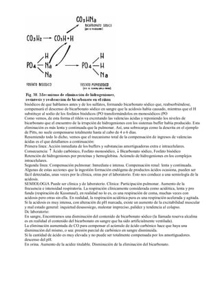 bisódicos de que hablamos antes y de los sulfatos, formando bicarbonato sódico que, reabsorbiéndose, 
compensará el descenso de bicarbonato sódico en sangre que la acidosis había causado, mientras que el H 
substituye al sodio de los fosfatos bisódicos (PO transformándolos en monosódicos (PO 
Como vemos, de esta forma el riñón va excretando las valencias ácidas y reponiendo los niveles de 
bicarbonato que el encuentro de la irrupción de hidrogeniones con los sistemas buffer había producido. Esta 
eliminación es más lenta y continuada que la pulmonar. Así, una sobrecarga como la descrita en el ejemplo 
de Pitts, no suele compensarse totalmente hasta al cabo de 4 o 6 días. 
Resumiendo todo lo dicho, vemos que el mecanismo total de la compensación de ingresos de valencias 
ácidas es el que detallamos a continuación: 
Primera linea: Acción inmediata de los buffers y substancias amortiguadoras extra e intracelulares. 
Consecuencia: ­ Ácido carbónico, Fosfato monosódico, ¯ Bicarbonato sódico, Fosfato bisódico 
Retención de hidrogeniones por proteínas y hemoglobina. Acúmulo de hidrogeniones en los complejos 
intracelulares. 
Segunda línea: Compensación pulmonar: Inmediata e intensa. Compensación renal: lenta y continuada. 
Algunas de estas acciones que la ingestión formación endógena de productos ácidos ocasiona, pueden ser 
fácil detectadas, unas veces por la clínica, otras por el laboratorio. Esto nos conduce a una semiología de la 
acidosis. 
SEMIOLOGíA Puede ser clínica y de laboratorio. Clínica: Participación pulmonar. Aumento de la 
frecuencia e intensidad respiratoria. La respiración clínicamente considerada como acidótica, lenta y pro 
funda (respiración de Kussmaul), en realidad no lo es, es una respiración de coma, muchas veces con 
acidosis pero otras sin ella. En realidad, la respiración acidótica pura es una respiración acelerada y agitada. 
Si la acidosis es muy intensa, con alteración de pH marcada, existe un aumento de la excitabilidad muscular 
y mal estado general: inquietud desasosiego, malestar impreciso, palidez y tendencia al colapso. 
Dc laboratorio: 
En sangre, Encontramos una disminución del contenido de bicarbonato sódico (la llamada reserva alcalina 
es en realidad el contenido del bicarbonato en sangre que ha sido artificialmente ventilada). 
La eliminación aumentada de CO para compensar el acúmulo de ácido carbónico hace que haya una 
disminución del mismo, o sea: presión parcial de carbónico en sangre disminuida. 
Si la cantidad de ácido es muy elevada y no puede ser totalmente compensada por los amortiguadores. 
descenso del pH. 
En orina. Aumento de la acidez titulable. Disminución de la eliminación del bicarbonato. 
 