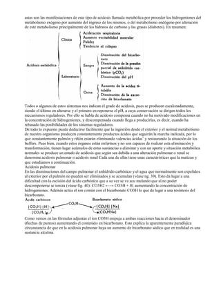 astas son las manifestaciones de este tipo de acidosis llamada metabólica por proceder los hidrogeniones del 
metabolismo exógeno por aumento del ingreso de los mismos, o del metabolismo endógeno por alteración 
de este metabolismo principalmente de los hidratos de carbono y las grasas (diabetes). En resumen: 
Todos o algunos de estos síntomas nos indican el grado de acidosis, pues se producen escalonadamente, 
siendo el último en alterarse y el primero en reponerse el pH, a cuya conservación se dirigen todos los 
mecanismos reguladores. Por ello se habla de acidosis compensa cuando no ha motivado modificaciones en 
la concentración de hidrogeniones, y descompensada cuando llega a producirlas, es decir, cuando ha 
rebasado las posibilidades de los sistemas reguladores. 
De todo lo expuesto puede deducirse fácilmente que la ingestión desde el exterior y el normal metabolismo 
de nuestro organismo producen constantemente productos ácidos que seguirán la marcha indicada, por lo 
que constantemente pulmón y riñón estarán eliminando valencias ácidas’ y restaurando la situación de los 
buffers. Pues bien, cuando estos órganos están enfermos y no son capaces de realizar esta eliminación y 
transformación, tienen lugar acúmulos de estas sustancias a eliminar y con un aporte y situación metabólica 
normales se produce un estado de acidosis que según sea debida a una alteración pulmonar o renal se 
denomina acidosis pulmonar o acidosis renal Cada una de ellas tiene unas características que la matizan y 
que estudiamos a continuación. 
Acidosis pulmonar 
En las disminuciones del campo pulmonar el anhídrido carbónico y el agua que normalmente son expelidos 
al exterior por el pulmón no pueden ser eliminados y se acumulan (véase ng. 39). Esto da lugar a una 
dificultad con la escisión del ácido carbónico que a su vez se va acu mulando que al no poder 
descomponerse se ioniza (véase fig. 40): CO3H2 ←→ CO3H + H; aumentando la concentración de 
hidrogeniones. Además actúa el ion común con el bicarbonato CO3H lo que da lugar a una resíntesis del 
bicarbonato. 
Como vemos en las fórmulas adjuntas el ion CO3H empuja a ambas reacciones hacia el denominador 
(flechas de puntos) aumentando el contenido en bicarbonato. Esto explica la aparentemente paradójica 
circunstancia de que en la acidosis pulmonar haya un aumento de bicarbonato sódico que en realidad es una 
sustancia alcalina. 
 