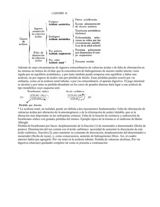 Además de estas circunstancias de ingresos extraordinarios de valencias ácidas o de falta de eliminación en 
las mismas no hemos de olvidar que la concentración de hidrogeniones de nuestro medio interno viene 
regida por un equilibrio acidobásico, y por tanto también puede romperse este equilibrio y haber una 
acidosis, no por ingreso de ácidos sino por pérdida de álcalis. Estas pérdidas pueden ocurrir por vía 
ordinaria, como en la acidosis renal tubular, o por vía extraordinaria: el aparato digestivo. El jugo intestinal 
es alcalino y por tanto su pérdida abundante en los casos de grandes diarreas dará lugar a una acidosis de 
tipo metabólico cuyo esquema será: 
* La acidosis renal, en realidad, puede ser debida a dos mecanismos fundamentales: Falta de eliminación de 
valencias ácidas por alteración de la amoniogénesis y de la eliminación de acidez titulable, que es la 
alteración más Importante en las nefropatías crónicas. Falta de la función de resíntesis y reabsorción de 
bicarbonato sódico con grandes pérdidas del mismo. Ejemplo típico de la misma es el sindrome de Butler 
Albright. 
Pérdida de bicarbonato por heces: desplazamiento de la fracción (1) de numerador a denominador (flecha de 
puntos). Disminución del ion común con el ácido carbónico: necesidad de aumentar la disociación de este 
ácido carbónico, fracción (2), para mantener su constante de disociación, desplazamiento del denominador a 
numerador (flecha de rayas), y, como consecuencia, aumento de hidroqeniones libres. Así, al cuadro 
anterior habrá que agregarle: Por vía renal en la acidosis tubular, Perdida de valencias alcalinas, Por via 
digestiva (diarreas) quedando completo tal como se presenta a continuación: 
 