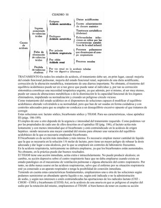 TRATAMIENTO En todos los estados de acidosis, el tratamiento debe ser, en prim lugar, causal: mejoría 
del estado funcional pulmonar, mejoría del estado funcional renal, supresión de una dieta acidificante, 
corrección de la alteración metabólica, tratamiento de una diarrea importante. No obstante, el trastorno del 
equilibrio ácidobásico puede ser en si tan grave que puede natar al individuo y, por tan su corrección 
sintomática constituye una necesidad terapéutica urgente, ya que además, por si mismo, al ser muy ntenso, 
puede ser causa de alteraciones metabólicas o de la disminución le la capacidad funcional de los órganos 
eliminadores, impidiendo su normalización y creando un peligroso circulo vicioso. 
Como tratamiento del estado acidótico en sí disponemos de soluciones capaces d modificar el equilibrio 
acidobásico alterado volviéndolo a su normalidad, pero que han de ser usadas en forma cuidadosa y con 
controles adecuados para que su empleo no conduzca a un desequilibrio excesivo opuesto al que tratamos de 
corregir. 
Estas soluciones son: lactato sódico, bicarbonato sódico y THAM. Para sus características, véase apéndice 
III (págs. 186­189). 
El empleo de uno u otro depende de la urgencia e intensidad del tratamiento requerido. Como podemos ver 
por las propiedades de cada uno de ellos descritas en el apéndice III (pág. 186), el lactato actúa más 
lentamente y con menos intensidad que el bicarbonato y está contraindicado en la acidosis de origen 
hepático. siendo necesaria una mayor cantidad del mismo para obtener una variación del equilibrio 
acidobásico de la que es necesaria empleando bicarbonato. 
El bicarbonato es de acción más inmediata y más intensa. Es necesario emplear menor cantidad de líquido 
que la que es necesaria en la solución 1/6 molar de lactato, pero tiene un mayor peligro de rebasar la dosis 
adecuada y dar lugar a una alcalosis, por lo que se empleará sin controles de laboratorio frecuentes. 
En la acidosis respiratoria, teóricamente no debiera emplearse, ya que los bicarbonatos están aumentados. 
No obstante, en la práctica puede dar buenos resultados. 
El THAM tiene una acción inmediata, actúa extra e intracelularmente. No puede producir alcalosis; en 
cambio, su acción depresiva sobre el centro respiratorio hace que no deba emplearse cuando exista un 
estado patológico en el mecanismo de ventilación pulmonar o alguna alteración del centro respiratorio. Por 
tanto, no debe nunca usarse en las acidosis respiratorias, salvo que el enfermo por su situación respiratoria 
esté ya conectado a un aparato respirador o tenga la posibilidad de conexión inmediata. 
Teniendo en cuenta estas características fundamentales, emplearemos una u otra de las soluciones según 
podamos suministrar un abundante aporte liquido o no, según esté indicada o no la administración 
de sodio, y según nos interesen o estén contraindicadas las aportaciones de los radicales lactato (CH3 ­CHOH 
­COO) 
y bicarbonato (CO3H) Así, en la acidosis de una anuria en que es peligroso el empleo del 
sodio por la retención del mismo, emplearemos el THAM. si bien hemos de tener en cuenta su acción 
 