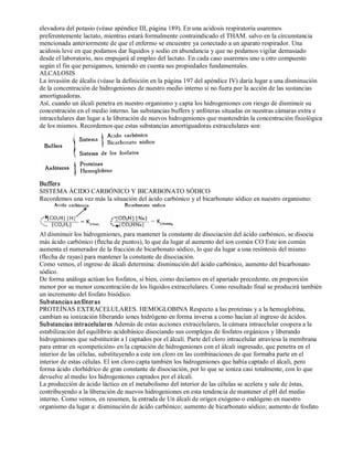 elevadora del potasio (véase apéndice III, página 189). En una acidosis respiratoria usaremos 
preferentemente lactato, mientras estará formalmente contraindicado el THAM. salvo en la circunstancia 
mencionada anteriormente de que el enfermo se encuentre ya conectado a un aparato respirador. Una 
acidosis leve en que podamos dar líquidos y sodio en abundancia y que no podamos vigilar demasiado 
desde el laboratorio, nos empujará al empleo del lactato. En cada caso usaremos uno u otro compuesto 
según el fin que persigamos, teniendo en cuenta sus propiedades fundamentales. 
ALCALOSIS 
La invasión de álcalis (véase la definición en la página 197 del apéndice IV) daría lugar a una disminución 
de la concentración de hidrogeniones de nuestro medio interno si no fuera por la acción de las sustancias 
amortiguadoras. 
Así, cuando un álcali penetra en nuestro organismo y capta los hidrogeniones con riesgo de disminuir su 
concentración en el medio interno. las substancias buffers y anfóteras situadas en nuestras cámaras extra e 
intracelulares dan lugar a la liberación de nuevos hidrogeniones que mantendrán la concentración fisiológica 
de los mismos. Recordemos que estas substancias amortiguadoras extracelulares son: 
Buffers 
SISTEMA ÁCIDO CARBÓNICO Y BICARBONATO SÓDICO 
Recordemos una vez más la situación del ácido carbónico y el bicarbonato sódico en nuestro organismo: 
Al disminuir los hidrogeniones, para mantener la constante de disociación del ácido carbónico, se disocia 
más ácido carbónico (flecha de puntos), lo que da lugar al aumento del ion común CO Este ion común 
aumenta el numerador de la fracción de bicarbonato sódico, lo que da lugar a una resíntesis del mismo 
(flecha de rayas) para mantener la constante de disociación. 
Como vemos, el ingreso de álcali determina: disminución del ácido carbónico, aumento del bicarbonato 
sódico. 
De forma análoga actúan los fosfatos, si bien, como decíamos en el apartado precedente, en proporción 
menor por su menor concentración de los líquidos extracelulares. Como resultado final se producirá también 
un incremento del fosfato bisódico. 
Substancias anfóter as 
PROTEÍNAS EXTRACELULARES. HEMOGLOBINA Respecto a las proteínas y a la hemoglobina, 
cambian su ionización liberando iones hidrógeno en forma inversa a como hacían al ingreso de ácidos. 
Substancias intracelular es Además de estas acciones extracelulares, la cámara intracelular coopera a la 
estabilización del equilibrio acidobásico disociando sus complejos de fosfatos orgánicos y liberando 
hidrogeniones que substituirán a l captados por el álcali. Parte del cloro intracelular atraviesa la membrana 
para entrar en «competición» en la captación de hidrogeniones con el álcali ingresado, que penetra en el 
interior de las células, substituyendo a este ion cloro en las combinaciones de que formaba parte en el 
interior de estas células. El ion cloro capta también los hidrogeniones que había captado el álcali, pero 
forma ácido clorhídrico de gran constante de disociación, por lo que se ioniza casi totalmente, con lo que 
devuelve al medio los hidrogeniones captados por el álcali. 
La producción de ácido láctico en el metabolismo del interior de las células se acelera y sale de éstas, 
contribuyendo a la liberación de nuevos hidrogeniones en esta tendencia de mantener el pH del medio 
interno. Como vemos, en resumen, la entrada de Un álcali de origen exógeno o endógeno en nuestro 
organismo da lugar a: disminución de ácido carbónico; aumento de bicarbonato sódico; aumento de fosfato 
 