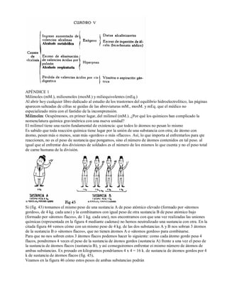 APÉNDICE 1 
Milimoles (mM.), miliosmoles (mosM.) y miliequivolentes (mEq.) 
Al abrir hoy cualquier libro dedicado al estudio de los trastornos del equilibrio hidroelectrolítico, las páginas 
aparecen salteadas de cifras se guidas de las abreviaturas mM., mosM. y mEq. que el médico no 
especializado mira con el fastidio de la incomprensión. 
Milimoles: Ocupémonos, en primer lugar, del milimol (mM.). ¿Por qué los químicos han complicado la 
nomenclatura química gravimétrica con una nueva unidad? 
El milimol tiene una razón fundamental de existencia: que todos lo átomos no pesan lo mismo 
Es sabido que toda reacción química tiene lugar por la unión de una substancia con otra; de átomo con 
átomo, pesen más o menos, sean más «gordos» o más «flacos». Así, lo que importa al enfrentarlos para qte 
reaccionen, no es el peso de sustancia que pongamos, sino el número de átomos contenidos en tal peso. al 
igual que al enfrentar dos divisiones de soldados es el número de los mismos lo que cuenta y no el peso total 
de carne humana de la división. 
Si (fig. 43) tomamos el mismo peso de una sustancia A de peso atómico elevado (formado por «átomos 
gordos», de 4 kg. cada uno) y la combinamos con igual peso de otra sustancia B de peso atómico bajo 
(formado por «átomos flacos», de 1 kg. cada uno), nos encontramos con que una vez realizadas las uniones 
químicas (representada en la figura 4 mediante cadenas) no hemos neutralizado una sustancia con otra. En la 
citada figura 44 vemos cómo con un mismo peso de 4 kg. de las dos substancias A y B nos sobran 3 átomos 
de la sustancia B o «átomos flacos», que no tienen átomos A o «átomos gordos» para combinarse. 
Para que no nos sobren estos 3 átomos flacos podemos hacer lo siguiente: como cada átomo gordo pesa 4 
flacos, pondremos 4 veces el peso de la sustancia de átonos gordos (sustancia A) frente a una vez el peso de 
la sustancia de átomos flacos (sustancia B), y así conseguiremos enfrentar ei mismo número de átomos de 
ambas substancias. Ex presado en kilogramos pondríamos 4 x 4 = 16 k. de sustancia de átomos gordos por 4 
k de sustancia de átomos flacos (fig. 45), 
Veamos en la figura 46 cómo estos pesos de ambas substancias podrán 
 
