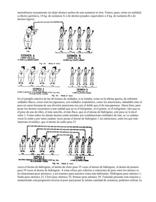 neutralizarse exactamente sin dejar átomos sueltos de una sustancia ni otra. Vemos, pues, cómo en realidad, 
a efectos químicos, 16 kg. de sustancia A o de átomos pesados «equivalen» a 4 kg. de sustancia B o de 
átomos ligeros. 
En el ejemplo anterior de las divisiones de soldados, si se trataba, como en la última guerra, de enfrentar 
soldados flacos, como eran los japoneses, con soldados corpulentos, como los americanos, indudable ente el 
peso en carne humana de una división americana era casi el doble que el de una japonesa. Ahora bien, para 
pesar los átomos recurrimos a una unidad que no es el kilogramo, ni el gramo, ni el miligramo, sino que es 
el peso de uno de ellos, el más sencillo, el más flaco, que es el átomo de hidrógeno, este peso se le da el 
valor 1. Como todos los demás átomos están armados por combinaciones múltiples de éste, se ve cuántas 
veces lo están y por tanto cuántas veces pesan el átomo de hidrógeno 1 así entraremos, entre los que más 
interesan al médico, que el átomo de sodio pesa 23 
veces el átomo de hidrógeno, el átomo de cloro pesa 35 veces el átomo de hidrógeno, el átomo de potasio 
pesa 39 veces el átomo de hidrógeno. A estas cifras, por referirse a relaciones de peso entre los átomos se 
les denominan peso atómicos, y así tenemos para nuestros iones más habituales: Hidrógeno peso atómico 1, 
Sodio peso atómico 23, Cloro peso atómico 35, Potasio peso atómico 39, Teniendo presente esta relación y 
manteniendo esta progresión inversa al peso para poner la misma cantidad de sustancia, podemos utilizar ya 
 