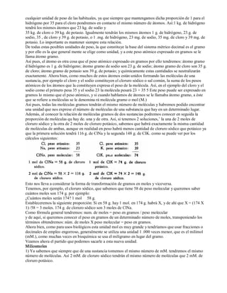 cualquier unidad de peso de las habituales, ya que siempre que mantengamos dicha proporción de 1 para el 
hidrógeno por 35 para el cloro pondremos en contacto el mismo número de átomos. Así:1 kg. de hidrógeno 
tendrá los mismos átomos que 23 kg. de sodio y 
35 kg. de cloro o 39 kg. de potasio. Igualmente tendrán los mismos átomos 1 g. de hidrógeno, 23.g. de 
sodio, 35 , de cloro y 39 g. de potasio, o 1 .mg. de hidrógeno, 23 mg. de sodio, 35 mg. de cloro y 39 mg. de 
potasio. Lo importante es mantener siempre esta relación. 
De todas estas posibles unidades de peso, la que constituye la base del sistema métrico decimal es el gramo 
y por ello es la que general mente se elige como unidad, y a este peso atómico expresado en gramos se le 
llama átomo gramo. 
Así pues, el átomo es otra cosa que el peso atómico expresado en gramos por ello tendremos: átomo gramo 
d hidrógeno es 1 g. de hidrógeno; átomo gramo de sodio son 23 g. de sodio; átomo gramo de cloro son 35 g. 
de cloro; átomo gramo de potasio son 39 g. de potasio; y químicamente estas cantidades se neutralizarán 
exactamente. Ahora bien, como muchos de estos átomos están unidos formando las moléculas de una 
sustancia, por ejemplo el cloro y el sodio constituyen el cloruro sódico o sal común, la suma de los pesos 
atómicos de los átomos que la constituyen expresa el peso de la molécula. Así, en el ejemplo del cloro y el 
sodio como el primero pesa 35 y el sodio 23 la molécula pesará 23 + 35 5 Este peso puede ser expresado en 
gramos lo mismo que el peso atómico, y si cuando hablamos de átomos se le llamaba átomo gramo, a éste 
que se refiere a moléculas se le denomina rá molécula gramo o mol (M.) 
Asi pues, todas las moléculas gramos tendrán el mismo número de moléculas y habremos podido encontrar 
una unidad que nos exprese el número de moléculas de una substancia que hay en un determinado lugar. 
Además, al conocer la relación de moléculas gramos de dos sustancias podremos conocer en seguida la 
proporción de moléculas qu hay de. una y de otra. Así, si tenemos 2 soluciones,’ la una de 2 moles de 
cloruro sódico y la otra de 2 moles de cloruro potásico, sabemos que habrá exactamente la misma cantidad 
de moléculas de ambas, aunque en realidad en peso habrá menos cantidad de cloruro sódico que potásico ya 
que la primera solución tendrá 116 g. de ClNa y la segunda 148 g. de CIK. como se puede ver por los 
cálculos siguientes: 
Esto nos lleva a considerar la forma de transformación de gramos en moles y viceversa. 
Tenemos, por ejemplo, el cloruro sódico, que sabemos que tiene 58 de peso molecular y queremos saber 
cuántos moles son 174 g. por ejemplo: 
¿Cuántos moles serán 174? 1 mol 58 g. 
Estableceremos la siguiente proporción: Si en 58 g. hay 1 mol. en 174 g. habrá X, y de ahí que X = (174 X 
1) /58 = 3 moles. 174 g. de cloruro sódico son 3 moles de ClNa. 
Como fórmula general tendremos: num. de moles = peso en gramos / peso molecular 
y de aquí, si queremos conocer el peso en gramos de un determinado número de moles, transponiendo los 
términos obtendremos: núm. de moles X peso molecular = peso en gramos. 
Ahora bien, como para usos biológicos esta unidad mol es muy grande y tendríamos que usar fracciones o 
decimales de empleo engorroso, generalmente se utiliza una unidad 1 .000 veces menor, que es el milimol 
(mM.), como muchas veces en bioquímica se usa el miligramo en lugar del gramo. 
Veamos ahora el partido que podemos sacarle a esta nueva unidad. 
Miliosmoles 
1) Ya sabemos que siempre que de una sustancia tomemos el mismo número de mM. tendremos el mismo 
número de moléculas. Así 2 mM. de cloruro sódico tendrán el mismo número de moléculas que 2 mM. de 
cloruro potásico. 
 