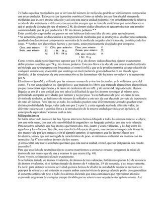 2) Todas aquellas propiedades que se derivan del número de moléculas podrán ser rápidamente comparadas 
con estas unidades. Tal ocurre con la presión osmótica Como es sabido, ésta es función del número de 
moléculas que existen en una solución y así con esta nueva unidad podremos ver inmediatamente la relativa 
acción de dos soluciones a diferente concentración siempre que se trate de moléculas que no se disocien o 
que el grado de disociación sea el mismo 2 M. de cloruro sódico disueltos en agua producirán una presión 
osmótica doble que la que produciría 1 M. de cloruro potásico * * 
Estas cantidades expresadas en gramos no nos hubieran dado una idea de esto, pues recordaremos: 
* Se denomina grado de disociación a la proporción de moléculas que se destruyen al disolver una sustancia, 
quedando los dos átomos componentes normales de la molécula cargados eléctricamente, constituyendo los 
iones. **Ambos son electrólitos fuertes y. por tanto, están prácticamente disociados por completo. 
Como vemos, nada puede hacernos suponer que 116 g. de cloruro sódico disueltos ejerzan exactamente 
doble presión osmótica que 74 g. de cloruro potásico. Esto nos lleva a la idea de una nueva unidad utilizada 
en biología que se encuentra con frecuencia: el osmol (osM.), que es la presión osmótica de una solución de 
cualquier sustancia no disociable que contenga un mol (molécula gramo) disuelto en un litro de agua 
destilada. A las soluciones de esta concentración se les denominan «So luciones normales» y se representa 
por N 
El miliosmol (mosM.), utilizado por las mismas razones de evitar los decimales, es la milésima parte del 
osmol. Ya van despejándose los «jeroglíficos» que matizan los libros que tratan de alteraciones electrolíticas 
ya que conocemos significado y la razón de existencia de un mM. y de un mosM. Siga adelante. Hemos 
llegado ya con él a una unidad que nos salva la dificultad de que los átomos no tengan el mismo peso, 
permitiendo comparar actividades por número y no por peso. Ya no hablamos de peso de carne de una 
división de soldados, ya hablamos de número de soldados y esto nos da una idea más correcta de la potencia 
de estas divisiones. Pero esto no es todo, los soldados pueden estar diferentemente armados pueden tener 
distinta posibilidad de fuego, valer cada uno por 2 o por 3, y esta segunda razón de diferente valor, de 
diferente «valencia o « química lleva a la introducción de la tercera unidad que titula este apéndice, al 
concepto de equivalente Veamos cuál es éste. 
Miliequivalentes 
Se habrá observado cómo en las dos figuras anteriores hemos dibujado a todos los átomos mancos: es decir, 
con una sola mano, con una sola «posibilidad de enganche»: en lenguaje químico, con una sola valencia. 
Pero nosotros sabemos que hay átomos que tienen dos, tres, cuatro y cinco valencias, y los hay entre los 
«gordos» y los «flacos». Por ello, aun resuelta la diferencia de pesos, nos encontramos que cada átomo de 
dos manos vale por dos mancos; y en el ejemplo anterior, si suponemos que los átomos flacos son 
bivalentes, vemos que aun corregida la característica de peso, si intentamos enfrentar los mancos con los 
normales (fig 47) nos sobran átomos de dos manos. 
¿Cómo evitar este nuevo conflicto que hace que esta nueva unidad. el mol, que tan útil parecía nos resulta 
inservible? 
Para que esta falta de neutralización no ocurra recurriremos a un nuevo «truco»: pongamos la mitad de 
átomos de dos manos que de una y veamos lo que ocurre (fig. 48). 
Como vemos, se han neutralizado exactamente. 
Si se hubiera tratado de átomos trivalentes, de átomos de tres valencias, hubiéramos puesto 1/3 de sustancia 
de átomos trivalentes; si se hubiera tratado de átomos de 4 valencias, 1/4 de sustancia, y así sucesivamente. 
Es decir, para obtener la misma actividad química hemos de dividir la cantidad de sustancia necesaria en 
peso por la valencia y así teniendo en cuenta ambas características de peso g valencia pode­¡ 
nos generalizar 
el concepto anterior de peso a todos los átomos diciendo que estas cantidades que representan atómico 
expresado en gramos de cualquier cuerpo dividido por su valencia son «equivalentes químicamente. Así: 
 