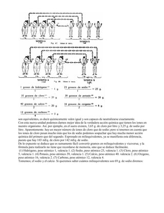 son equivalentes, es decir químicamente valen igual y son capaces de neutralizarse exactamente. 
Con esta nueva unidad podemos darnos mejor idea de la verdadera acción química que tienen los iones en 
nuestro organismo. Así. por ejemplo, en el suero existen, 3,65 g. de cloro por litro y 3,25 g. de sodio por 
litro. Aparentemente. hay un mayor número de iones de cloro que de sodio; pero si tenemos en cuenta que 
los iones de cloro pesan mucho más que los de sodio podemos sospechar que hay mucha menor acción 
química del primero que del segundo. Expresado en miliequivalentes, ya se manifiesta esta diferencia, 
puesto que hay 103 mEq. de cloro por 142 mEq. de sodio. 
De lo expuesto se deduce que es sumamente fácil convertir gramos en miliequivalentes y viceversa; y la 
fórmula para realizarlo no tiene que recordarse de memoria, sino que se deduce fácilmente. 
(1) Hidrógeno, peso atómico 1, valencia 1. (2) Sodio, peso atómico 23, valencia 1. (3) Cloro, peso atómico 
5, valencia 1. (4) Potasio, peso atómico 39, valencia 1. (5) Calcio, peso atómico 40. valencia 2. (6) Oxigeno, 
peso atómico 16, valencia 2. (7) Carbono, peso atómico 12, valencia 4. 
Tomemos; el sodio y el calcio. Si queremos saber cuántos miliequivalentes son 69 g. de sodio diremos: 
 