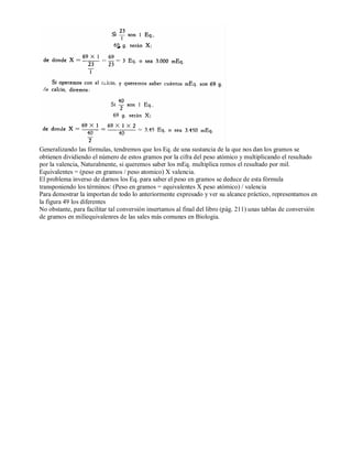 Generalizando las fórmulas, tendremos que los Eq. de una sustancia de la que nos dan los gramos se 
obtienen dividiendo el número de estos gramos por la cifra del peso atómico y multiplicando el resultado 
por la valencia, Naturalmente, si queremos saber los mEq. multiplica remos el resultado por mil. 
Equivalentes = (peso en gramos / peso atomico) X valencia. 
El problema inverso de darnos los Eq. para saber el peso en gramos se deduce de esta fórmula 
transponiendo los términos: (Peso en gramos = equivalentes X peso atómico) / valencia 
Para demostrar la importan de todo lo anteriormente expresado y ver su alcance práctico, representamos en 
la figura 49 los diferentes 
No obstante, para facilitar tal conversión insertamos al final del libro (pág. 211) unas tablas de conversión 
de gramos en miliequivalenres de las sales más comunes en Biologia. 
 