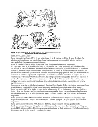 SUEROS GLUCOSADOS 
Suero glucosado isotónico al 5 % Es una solución de 50 g. de glucosa en 1 litro de agua destilada. Su 
administración da lugar a una metabolización de la glucosa que proporciona 200 calorías por litro, 
incorporándose el agua a nuestro medio interno. 
1 litro de este suero aporta: 1.000 ml. de agua; 50 g. de glucosa 200 calorías; ninguna sal. 
Por tanto, esta agua, si es retenida en el espacio extracelular, dará lugar a una marcada dilución de los 
electrólitos, Si las condiciones de permeabilidad de la membrana celular le permiten alcanzar el interior de 
las células, también diluye sus electrólitos. Si es eliminada en forma de cualquier secreción, motivará una 
pérdida de los electrólitos que arrastre la secreción de que se trate: jugo gástrico, orina, etc. Solamente si es 
eliminada en forma de vapor con la respiración o la evaporación cutánea no influirá en su paso por el 
organismo el contenido electrolítico del mismo. De estas peculiaridades se pueden deducir sus acciones: Si 
es retenida: reposición de déficit acuoso con dilución de los electrólitos existentes. Si es eliminada por 
cualquier vía excepto la pulmonar o cutánea: favorecimiento de una depleción electrolítica sin variar el 
equilibrio acuoso. 
En resumen, su acción es: débil aporte calórico, disminución o dilución de los electrólitos, compensación de 
las pérdidas por evaporación. Su uso más frecuente en la práctica lo constituye esta última acción. 
Suero glucosado al 10 % Su acción es muy similar a la solución al 5 %; únicamente el aporte calórico es 
doble y tiene una ligera acción hiperosmótica que atrae agua a la cámara vascular hasta que la glucosa es 
metabolizada en un 50 %. 1 litro de este suero aporta 1,000 ml. de agua; 100 g. de glucosa, 400 calorías; 
ninguna sal. 
Suero glucosado al 15 % De acción similar al anterior, solamente tiene un mayor valor calórico y algo 
mayor acción osmótica. 1 litro de este suero aporta: 1.000 ml. de agua; 150 g. de glucosa = 600 calorias; 
ninguna sal. 
Suero glucosado hipertónico al 30 % Solución de 300 g. de glucosa en 1 litro de agua destilada, 
Desde el punto de vista metabólico, el aporte calórico es mucho mayor que el de la solución al 5 %, pues 
aporta 1.200 calorías por litro. El resto de acciones es idéntica a las de la glucosa al 5 %. Solamente hay dos 
diferencias: una de orden general y otra de orden local. 
 