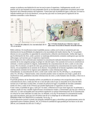 aunque se produzca una depleción de este ion nociva para el organismo, Análogamente sucede con el 
potasio, por lo que bastantes de estos preparados llevan ya incorporados suplementos de potasio para evitar 
descensos del contenido potásico del organismo. Vemos pues que la pérdida de agua y sales por vía renal es 
influida también por el uso de diuréticos, cosa que hay que tener en cuenta para la regulación de los 
enfermos sometidos a estos fármacos. 
. 
Riñón enfermo: En insuficiencia renal, la pérdida acuosa y salina con la orina se caracteriza por una 
disminución de las posibilidades de adaptación a las necesidades del medio interno (fig. 9). Las grandes 
diuresis no son ya posibles, la capacidad de concentración y dilución está disminuida. Ambas dan lugar a 
que la eliminación de cloro, sodio y potasio se mantenga prácticamente constante cualesquiera que sean las 
sobrecargas o privaciones que el organismo experimente. 
SI no dispone de cloro suficiente para mantener la concentración indicada disminuirá la diuresis aunque un 
aumento de la urea sanguínea ponga en peligro la vida del sujeto. Este aumento de la urea no constituirá un 
estímulo y veremos persistir la oliguria, manteniéndose las concentraciones de cloro y sodio en esta orina 
escasa. Por el contrario, un aporte de cloro que permita normalizar las concentraciones de nuestro medio 
interno, irá acompañado de un aumento de la diuresis. Esta pérdida de la función reguladora renal obliga a 
una vigilancia constante de los ingresos para adaptarlos a estas eliminaciones fijas. 
Generalmente, la concentración de cloro y sodio suele oscilar entre los 30 y 60 mEq./l., y la del potasio 
entre 10 y 20 mEq./l. Natural mente, estas concentra pueden variar en relación con el tipo y grado de la 
insuficiencia renal, pudiéndose encontrar eliminaciones de cloro y sodio bastante más elevadas, si bien no es 
lo frecuente. 
El periodo poliúrico de las llamadas nefritis con pérdida de sal constituye otra excepción pues si bien la 
concentración de cloro y sodio por litro no es tan elevada como la que se encuentra en la erina del riñón 
normal con el individuo en dieta libre, el estado de poliuria da lugar a la pérdida de elevadas cantidades 
totales de cloro y sodio en las 24 horas que pueden deplecionar el organismo en estos iones. 
Como vemos, la pérdida de agua y sales por vía renal, a diferencia de la que tiene lugar por vía pulmonar y 
cutánea, puede ser muy variable según diversas circunstancias renales y extrarrenales que hay que valorar en 
cada caso. Lo más aconsejable para una perfecta regulación es realizar determinaciones de la concentración 
en orina de los iones indicados en cada caso; no obstante, en la fig 10 mostramos la concentración media 
que suele encontrarse, para que sirva de pauta cuan do no se disponga de un laboratorio adecuado. 
PÉRDIDA POR VIA DIGESTIVA (ventanilla 3 de la fig. 1) 
Con la deposición normal se pierde una pequeña cantidad de agua y electrólitos que prácticamente carece de 
importancia para el balance general. Así, en 24 horas la cantidad de agua perdida por las heces es de unos 
200 ml, con contenido de cloro de 15 mEq./l. 
 