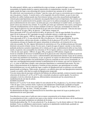 De orden general: debido a que su metabolización exige un tiempo, su aporte da lugar a un paso 
momentáneo de líquidos desde los espacios intersticiales al compartimiento vascular, lo que, si el aporte es 
rápido, puede dar lugar a una sobrecarga del sistema circulatorio por aumento de la volemia. 
De orden local: esta concentración es irritante * para las venas, por lo que es conveniente que se coloque en 
una vena gruesa y el goteo. A nuestro juicio, se ha exagerado esta acción irritante, ya que en una vena 
periférica de calibre mediano puede muy bien tolerarse incluso varios días una perfusión prolongada de 
solución glucosada hipertónica con solamente una pequeña flebitis local sin Importancia. No creemos, por 
tanto, necesaria la cateterización de las grandes venas p por la vía safena aconsejada por algunos autores 
para la administración de estos sueros. sea lento para que, al ser diluida por el caudal venoso, no toque la 
pared venosa una solución muy irritante. Si es posible, por tener que suministrar otros sueros, aconsejamos 
colocarlo simultáneamente con los mismos mediante un tubo en T para que, acomodando los ritmos de 
goteo, llegue la glucosa a la vena más diluida de lo que está en la solución comercial. 1 litro de este suero 
aporta: 1.000 ml. de agua; 300 g. de glucosa ­1.200 
cabrias; ninguna sal. 
Suero glucosado al 40 % Es una solución de 400 g. de glucosa en 1 litro de agua destilada. Su acción es 
igual a la de la glucosa al 30 Ç aportando un mayor contenido calórico y siendo algo más irritante. 
1 litro de este suero aporta: 1.000 ml. de agua: 400 g. de glucosa 1.600 calorías: ninguna sal. 
Suero glucosado al 50 %. Es una solución de 500 g. de glucosa en 1 litro de agua destilada. Su acción, 
aparte del suministro calórico más elevado, es idéntica a la de la glucosa al 30 y al 40 %;. Las dos 
circunstancias del paso de líquidos del espacio intracelular al extracelular y de irritación de la vena 
están más acusadas. Por ello, algunos laboratorios la suministran con 10 g. de hidrocortisona por litro para 
disminuir esta acción irritante venosa. En este suero, el aporte de agua al espacio vascular es muy intenso, 
pudiendo producirse aumentos importantes de la volemia, por lo que su administración debe ser muy lenta, 
siendo, en general, más aconsejables las soluciones al 30 si el aporte calórico y acuoso deseado lo permiten. 
1 litro de este suero aporta: 1.000 ml. de agua; 500 g. de glucosa 2.000 calorias: ninguna sal. 
Existe la costumbre de favorecer la metabolización de la glucosa de estas soluciones mediante la acción de 
la insulina mezclándola con estos sueros o administrándola subcutáneamente durante el paso de los mismos. 
No somos muy partidarios de tal práctica, ya que, en general, los sujetos sin alteraciones del metabolismo de 
los hidratos de carbono pueden usar perfectamente la glucosa contenida en estos sueros, presentando, en 
todo caso, una hiperglucemia pasajera durante la administración de los mismos, que rara vez alcanza los 2 
g./l., si, como se debe hacer siempre, estas soluciones hipertónicas se suministran lenta mente. Por otra 
parte, el desconocimiento de la respuesta a l insulina en estos pacientes, que generalmente no reciben 
policarbohidratos por vía oral, puede dar lugar a cuadros de hipoglucemia que en enfermos con mal estado 
general puede ser peligrosa. Nada sucede, en general, a un enfermo grave por una hiperglucemia transitoria, 
y puede, en cambio, serle fatal un cuadro de hipoglucemia inesperado. 
Con esta misma idea de una mejor utilización del hidratos de carbono aportado, existen en nuestro mercado 
soluciones de levulosa al 5, al 10 y al 20 % sola o mezclada con glucosa a partes iguales. Su acción es 
semejante a la de las soluciones de glucosa, diferenciándose únicamente por las características de 
metabolización de este tipo de azúcar, 
SUEROS SALINOS 
Dextrosa al 5 % con 0,2 % de cloruro sódico Es una solución de 50 g. de glucosa y 2 g. de cloruro sódico en 
1 litro de agua. Como ya hemos dicho, la glucosa será rápidamente metabolizada, quedando un líquido 
pobre en electrólitos. 1 litro de este suero aporta: 1.000 ml. de agua; 50 g. de glucosa 200 calorías; 2 g. de 
cloruro sódico (31 mEq. de cloro,  34 mEq. de sodio) 
Su administración da lugar a una disminución de los electrólitos algo menor de la que se produce por la 
administración de suero glucosado. 
Esta dilución es mayor para el sodio por estar en mayor concentración en la cámara extracelular. 
La concentración en cloro y sodio de este suero es muy similar a la de la orina del stress o de la insuficiencia 
renal, por lo que puede considerarse un substituto de la misma. 
Solución glucosalina (fig. 53). Es una solución de 33 g. de glucosa y 3 g. de cloruro sádico en 1 litro de agua 
destilada. Como ya indicábamos anteriormente, la glucosa es rápidamente metabolizada, quedando un 
liquido pobre en electrólitos. 1 litro de este suero aporta: 
 