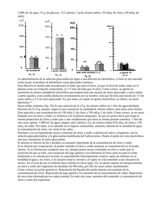 1.000 ml. de agua; 33 g. de glucosa, 132 calorías; 3 g de cloruro sódico; 50 mEq. de cloro y 50 mEq. de 
sodio. 
La administración de la solución glucosalina da lugar a una dilución de electrólitos, si bien no tan marcada 
como la que se produce al administrar suero glucosado isotónico. 
Esta dilución es mucho más acusada para el sodio que para el cloro, ya que el nivel de sodio, tanto en el 
plasma como en el líquido extracelular, es 1/3 más elevado que el cloro. Como vemos, su aporte no 
suministra la misma cantidad de electrólitos que proporciona una mezcla de suero glucosado y suero salino 
a partes iguales, como podría deducirse erróneamente por su nombre, sino que llevaría una mezcla de 1/3 de 
suero salino y 2/3 de suero glucosado. Es, por tanto, en cuanto al aporte electrolítico se refiere, un suero 
hipotónico * 
Suero salino isotónico (fig. 54) Es una solución de 8 a 9 g. de cloruro sódico en 1 litro de agua destilada. 
Decimos de 8 a 9 g. porque, según la casa comercial, la cantidad de cloruro sódico varía entre estos límites. 
Esto equivale a una concentración de 150 mEq./l. de cloro y 150 mEq./l. de sodio. Como vemos, es un suero 
bastante rico en cloro y sodio; es isotónico con el plasma sanguíneo, ¡lo que no quiere decir que tenga la 
misma proporción de cloro y sodio que e sino simplemente que tiene su misma presión osmótica. 1 litro de 
este suero aporta: 1.000 ml. de agua; ningún valor calórico; 9 g. de cloruro sódico150 mEq. de cloro y 150 
mEq. de sodio. Por tanto, si es retenido en el espacio extracelular, aumenta, además de la cantidad de agua, 
la concentración de cloro, sin variar la de sodio. 
Similares, con un ligeramente mayor contenido de cloro y sodio y adición de calcio y magnesio, son la 
solución glucoplurisalina y la glucosalina modificada del Labora torios. Desde el punto de vista electrolítico 
son muy semejantes al suero glucosalino. 
Si alcanza el interior de las c produce un aumento importante de la concentración de cloro y sodio. 
Si se elimina por evaporación, al quedar retenido el cloro y sodio aumenta su concentración en el medio 
interno. Si se elimina por cualquier otra vía. siempre posee mayor contenido en cloro y sodio que la 
secreción de que se trate, con excepción del jugo gástrico con referencia al cloro, pero no para el sodio. 
Solamente si se elimina por la orina, la capacidad del funcionamiento renal es capaz de eliminar en su 
totalidad el agua y los iones, si la (unción renal es normal y el sujeto no está sometido a una situación de 
stress». En el caso de que el enfermo haya sufrido un stress (pág. 25), su aporte supone un enriquecimiento 
en cloro y sodio del organismo de alrededor de l00 mEq. por litro de suero salino suministrado. 
Como vemos, la acción general es: Reposición del líquido del medio interno con aumento de la 
concentración de cloro. Reposición de jugo gástrico con aumento de la concentración de sodio, Reposición 
de una orina eliminada por un sujeto normal. En todo otro caso, aumento del contenido y concentración de 
cloro y sodio del organismo 
 