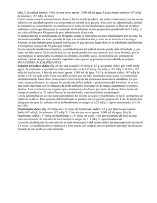 mEq./l. de radical amonio. l litro de este suero aporta: 1.000 ml. de agua; 9 g de cloruro amónico 167 mEq. 
de amonio y 167 mEq. de cloro 
Como vemos, con ella suministramos cloro en forma aislada (es decir. sin sodio, como ocurre con los sueros 
salinos) y en cantidad superior a su concentración normal en el plasma. Este cloro así administrado, además 
de aumentar su concentración, se combina con el sodio de los bicarbonatos, dejando en libertad el radical 
carbónico, con lo que disminuye el contenido en bicarbonato en una proporción aproximada de 0.5 mEq. 1. 
por cada mililitro por kilogramo de peso administrado al paciente. 
El radical amonio es metabolizado en el hígado, donde se transforma en urea, eliminándose por la orina. Su 
administración debe ser lenta, para dar tiempo a su metabolización y evitar no se acumule en la sangre. 
Además, es algo irritante para la pared venosa, por lo que provoca ligero dolor si se administra rápidamente. 
Aconsejamos no pasar de 50 gotas por minuto. 
En los casos de insuficiencia hepática, la metabolización del radical amonio puede estar dificultada, y. por 
tanto, no debe usarse. En la insuficiencia renal puede producirse una retención de la urea formada. por lo 
cual tampoco es aconsejable su empleo: no obstante, en ambos casos, la existencia casi constante de 
acidosis, a pesar de que haya vómitos respetados, hace que no se presente la necesidad de su empleo. 
SOLUCIONES ALCALINIZANTES 
Solución de lactato sódico (fig. 68) Es una solución 1/6 molar (18,7 g. de lactato sódico por 1.000 ml de 
agua). Su contenido, expresado en miliequivalentes, es de 167 mEq./ de sodio y 167 mEq./l. de Na y 167 
mEq del ion lactato. 1 litro de este suero aporta: 1.000 ml. de agua; 18,7 g. de lactato sódico: 167 mEq de 
lactato y 167 mEq de sodio Tiene una doble acción: por un lado, suministra iones sodio, sin suministrar 
simultáneamente iones cloro, como ocurre con el resto de las soluciones hasta ahora estudiadas. Es, por 
tanto, un procedimiento de reponer los estados de déficit aislado o predominante del ion sodio. A su vez, 
este sodio reacciona con los radicales de ácido carbónico existentes en la sangre, aumentando la reserva 
alcalina. Esta transformación requiere aproximadamente dos horas; por tanto, el efecto clínico tarda este 
tiempo en producirse. El radical lactato es metabolizado, transformándose en glucógeno. 
Con la administración de este suero aumentamos los niveles de sodio y bicarbonato, es decir, corregimos un 
estado de acidosis. Este aumento del bicarbonato se produce en la siguiente proporción: 1 ml. de lactato por 
kilogramo de peso del enfermo eleva su bicarbonato en sangre en 0.25 mEq./l. (aproximadamente, 0,5 vol 
por 100). 
Bicar bonato sódico (fig. 69) Solución 1/6 molar de bicarbonato sádico; 14 g. por litro, lo que supone: 
Sodio 167 mEq/l, Bicarbonato 167 mEq./1. 1 litro de este suero aporta: 1.000 ml. de agua; 14 g de 
bicarbonato sódico 167 mEq. de bicarbonato y 167 mEq. de sodio. 1 ml. por kilogramo de peso de esta 
solución aumenta el contenido de bicarbonato en sangre en 1 .5 mEq./l., aproximadamente. 
La acción alcalinizante de esta solución es más intensa que la del lactato sádico en una proporción de unas 6 
u 8 veces. La alcalinización es inmediata y debe usarse con cuidado para no producir una hiper dosificación 
pasando de una acidosis a una alcalosis. 
 