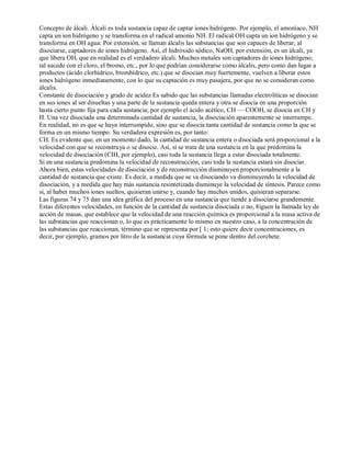 Concepto de álcali. Álcali es toda sustancia capaz de captar iones hidrógeno. Por ejemplo, el amoníaco, NH 
capta un ion hidrógeno y se transforma en el radical amonio NH. El radical OH capta un ion hidrógeno y se 
transforma en OH agua. Por extensión, se llaman álcalis las substancias que son capaces de liberar, al 
disociarse, captadores de iones hidrógeno. Así, el hidróxido sódico, NaOH, por extensión, es un álcali, ya 
que libera OH, que en realidad es el verdadero álcali. Muchos metales son captadores de iones hidrógeno; 
tal sucede con el cloro, el bromo, etc., por lo que podrían considerarse como álcalis, pero como dan lugar a 
productos (ácido clorhídrico, bromhídrico, etc.) que se disocian muy fuertemente, vuelven a liberar estos 
iones hidrógeno inmediatamente, con lo que su captación es muy pasajera, por que no se consideran como 
álcalis. 
Constante de disociación y grado de acidez Es sabido que las substancias llamadas electrolíticas se disocian 
en sus iones al ser disueltas y una parte de la sustancia queda entera y otra se disocia en una proporción 
hasta cierto punto fija para cada sustancia; por ejemplo el ácido acético, CH — COOH, se disocia en CH y 
H. Una vez disociada una determinada cantidad de sustancia, la disociación aparentemente se interrumpe. 
En realidad, no es que se haya interrumpido, sino que se disocia tanta cantidad de sustancia como la que se 
forma en un mismo tiempo. Su verdadera expresión es, por tanto: 
CH. Es evidente que, en un momento dado, la cantidad de sustancia entera o disociada será proporcional a la 
velocidad con que se reconstruya o se disocie. Así, si se trata de una sustancia en la que predomina la 
velocidad de disociación (CIH, por ejemplo), casi toda la sustancia llega a estar disociada totalmente. 
Si en una sustancia predomina la velocidad de reconstrucción, casi toda la sustancia estará sin disociar. 
Ahora bien, estas velocidades de disociación y de reconstrucción disminuyen proporcionalmente a la 
cantidad de sustancia que existe. Es decir, a medida que se va disociando va disminuyendo la velocidad de 
disociación, y a medida que hay más sustancia resintetizada disminuye la velocidad de síntesis. Parece como 
si, al haber muchos iones sueltos, quisieran unirse y, cuando hay muchos unidos, quisieran separarse. 
Las figuras 74 y 75 dan una idea gráfica del proceso en una sustancia que tiende a disociarse grandemente. 
Estas diferentes velocidades, en función de la cantidad de sustancia disociada o no, 8iguen la llamada ley de 
acción de masas, que establece que la velocidad de una reacción química es proporcional a la masa activa de 
las substancias que reaccionan o, lo que es prácticamente lo mismo en nuestro caso, a la concentración de 
las substancias que reaccionan, término que se representa por [ 1; esto quiere decir concentraciones, es 
decir, por ejemplo, gramos por litro de la sustancia cuya fórmula se pone dentro del corchete. 
 