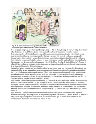 de sodio de 20 mEq./l. y de potasio de 45 mEq./l. (fig. 11 A). Es decir, 3 mEq. de cloro, 4 mEq. de sodio y 9 
mEq. de potasio en las 24 horas. Como vemos, cantidades lo suficientemente pequeñas para ser 
despreciadas en los cálculos de balance. Ahora bien, en determinadas circunstancias esta pérdida puede 
hacerse muy considerable, como ocurre en las diarreas copiosas: En casos la pérdida de agua puede 
alcanzar varios litros en las 24 horas; al mismo tiempo aumenta también considerablemente la pérdida de 
electrolitos. La concentración de los mismos es hasta cierto punto variable según el tipo e intensidad de las 
diarreas, pero por término medio es la siguiente (fig. 11 B): Cloro 40 mEq./l, Sodio 100 mEq./l, Potasio 30 
mEq./l. Estas pérdidas se producen según circunstancias locales intestinales, y con absoluta independencia 
de la situación bioquímica del medio interno. 
Hasta ahora hemos considerado las pérdidas ordinarias que tienen lugar por vias naturales. Es evidente que 
si estas pérdidas no son adecuadamente compensadas también en forma habitual producirán desequilibrio 
(fig.1) en el balance de nuestro medio interno. Ahora bien, nuestro organismo puede perder también otras 
secreciones orgánicas que normalmente no se vierten al exterior. A estas pérdidas de agua y iones que 
ordinariamente permanecen dentro de nuestro organismo les llamaremos pérdidas extraordinarias (fig. 12). 
Tales son: el jugo gástrico, el jugo intestinal y la bilis. 
Jugo gástrico Perdido por vómitos repetidos (fig. 12, ventanilla 4) o por aspiración gástrica. su composición 
puede ser relativamente variable, ya que el grado de acidez cambia según los sujetos. según el momento 
fisiológico y según el estado general del individuo. Asimismo depende también de la distinta proporción de 
sus componentes: secreción de las células principales, moco, cantidad de saliva ingerida, etc. No obstante. 
podemos admitir como composición media la siguiente (fig. 13): Cloro120 mEq./l, Sodio90 mEq./l, Potasio 
6 mEq./l. 
Jugo intestinal. Con este nombre reunimos la suma de secreciones que se vierten en el tubo digestivo 
posterior al estómago. Su composición es la siguiente (fig 14): Cloro 50 mEq./1, Sodio 90 mEq./l, Potasio12 
mEq./l. Este líquido se pierde, además de en los casos de diarrea que ya hemos mencionado, en dos 
circunstancias: Aspiración endointestinal, estado de íleo. 
 