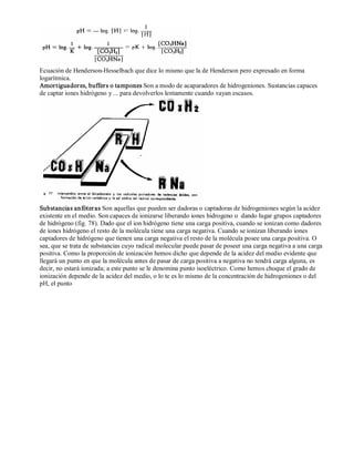 Ecuación de Henderson­Hesselbach 
que dice lo mismo que la de Henderson pero expresado en forma 
logarítmica. 
Amortiguadores, buffers o tampones Son a modo de acaparadores de hidrogeniones. Sustancias capaces 
de captar iones hidrógeno y ... para devolverlos lentamente cuando vayan escasos. 
Substancias anfóter as Son aquellas que pueden ser dadoras o captadoras de hidrogeniones según la acidez 
existente en el medio. Son capaces de ionizarse liberando iones hidrogeno o dando lugar grupos captadores 
de hidrógeno (fig. 78). Dado que el ion hidrógeno tiene una carga positiva, cuando se ionizan como dadores 
de iones hidrógeno el resto de la molécula tiene una carga negativa. Cuando se ionizan liberando iones 
captadores de hidrógeno que tienen una carga negativa el resto de la molécula posee una carga positiva. O 
sea, que se trata de substancias cuyo radical molecular puede pasar de poseer una carga negativa a una carga 
positiva. Como la proporción de ionización hemos dicho que depende de la acidez del medio evidente que 
llegará un punto en que la molécula antes de pasar de carga positiva a negativa no tendrá carga alguna, es 
decir, no estará ionizada; a este punto se le denomina punto isoeléctrico. Como hemos choque el grado de 
ionización depende de la acidez del medio, o lo te es lo mismo de la concentración de hidrogeniones o del 
pH, el punto 
 