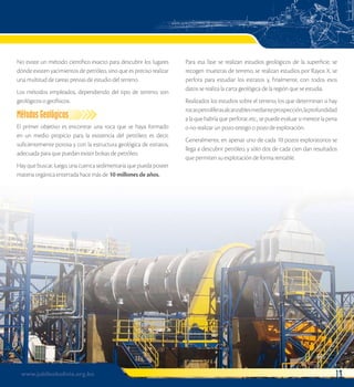 No existe un método científico exacto para descubrir los lugares 
dónde existen yacimientos de petróleo, sino que es preciso realizar 
una multitud de tareas previas de estudio del terreno. 
Los métodos empleados, dependiendo del tipo de terreno, son 
geológicos o geofísicos. 
Métodos Geológicos 
El primer objetivo es encontrar una roca que se haya formado 
en un medio propicio para la existencia del petróleo; es decir, 
suficientemente porosa y con la estructura geológica de estratos, 
adecuada para que puedan existir bolsas de petróleo. 
Hay que buscar, luego, una cuenca sedimentaria que pueda poseer 
materia orgánica enterrada hace más de 10 millones de años. 
Para esa fase se realizan estudios geológicos de la superficie, se 
recogen muestras de terreno, se realizan estudios por Rayos X, se 
perfora para estudiar los estratos y, finalmente, con todos esos 
datos se realiza la carta geológica de la región que se estudia. 
Realizados los estudios sobre el terreno, los que determinan si hay 
rocas petrolíferas alcanzables mediante prospección, la profundidad 
a la que habría que perforar, etc., se puede evaluar si merece la pena 
o no realizar un pozo-testigo o pozo de exploración. 
Generalmente, en apenas uno de cada 10 pozos exploratorios se 
llega a descubrir petróleo, y sólo dos de cada cien dan resultados 
que permiten su explotación de forma rentable. 
www.jubileobolivia.org.bo 13 
 