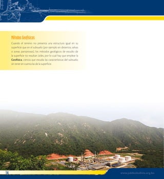 Métodos Geofísicos 
Cuando el terreno no presenta una estructura igual en su 
superficie que en el subsuelo (por ejemplo en desiertos, selvas 
o zonas pantanosas), los métodos geológicos de estudio de 
la superficie no resultan útiles, por lo cual hay que emplear la 
Geofísica, ciencia que estudia las características del subsuelo, 
sin tener en cuenta las de la superficie. 
14 www.jubileobolivia.org.bo 
 