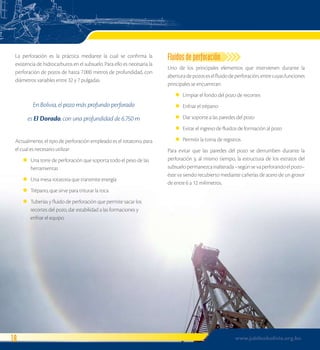 La perforación es la práctica mediante la cual se confirma la 
existencia de hidrocarburos en el subsuelo. Para ello es necesaria la 
perforación de pozos de hasta 7.000 metros de profundidad, con 
diámetros variables entre 32 y 7 pulgadas. 
En Bolivia, el pozo más profundo perforado 
es El Dorado, con una profundidad de 6.750 m 
Actualmente, el tipo de perforación empleado es el rotatorio, para 
el cual es necesario utilizar: 
Una torre de perforación que soporta todo el peso de las 
herramientas 
Una mesa rotatoria que transmite energía 
Trépano, que sirve para triturar la roca 
Tuberías y fluido de perforación que permite sacar los 
recortes del pozo, dar estabilidad a las formaciones y 
enfriar el equipo 
l 
l 
l 
l 
Fluidos de perforación 
Uno de los principales elementos que intervienen durante la 
abertura de pozos es el fluido de perforación, entre cuyas funciones 
principales se encuentran: 
Limpiar el fondo del pozo de recortes 
Enfriar el trépano 
Dar soporte a las paredes del pozo 
Evitar el ingreso de fluidos de formación al pozo 
Permitir la toma de registros 
l 
l 
l 
l 
l 
Para evitar que las paredes del pozo se derrumben durante la 
perforación y, al mismo tiempo, la estructura de los estratos del 
subsuelo permanezca inalterada –según se va perforando el pozo– 
éste va siendo recubierto mediante cañerías de acero de un grosor 
de entre 6 a 12 milímetros. 
18 www.jubileobolivia.org.bo 
 