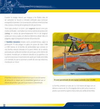 Gas 
Agua 
Petróleo 
El costo aproximado de este equipo asciende a $us 125.000 
Cuando la energía natural que empuja a los fluidos deja de 
ser suficiente, se recurre a métodos artificiales para continuar 
extrayendo el petróleo. Con la extracción artificial comienza la fase 
más costosa u onerosa de la explotación del yacimiento. 
Tanto para producir un pozo –por surgencia natural como por 
medios artificiales– se emplean las mismas tuberías de producción 
(tubing), en tramos de aproximadamente 9,45 m de longitud, 
unidos por rosca y cupla; y en distintos diámetros, desde 1,66 a 4,5 
pulgadas, según lo requiera el volumen de producción. 
El bombeo mecánico emplea varios procedimientos, según la 
perforación. El más antiguo se aplica en pozos de hasta 2.400 
a 2.500 metros; es la bomba de profundidad que consiste en 
una bomba vertical colocada en la parte inferior de la tubería, 
accionada por varillas de bombeo de acero que corren dentro de 
la tubería, movidas por un balancín ubicado en la superficie, a la 
cual se le transmite el movimiento de vaivén por medio de la biela 
y la manivela, las que se accionan a través de una caja reductora, 
movida por un motor. 
El bombeo se realiza hasta el momento en que el costo del sistema 
de extracción es mayor que la rentabilidad (ganancia) que se 
obtiene del petróleo o gas, por lo que el pozo es abandonado. 
La bomba contiene un tubo de 2 a 7,32 metros de largo, con un 
diámetro interno de 1½ a 3¾ pulgadas, dentro del cual se mueve un 
pistón, cuyo extremo superior está unido a las varillas de bombeo. 
2 www.jubileobolivia.org.bo 
 