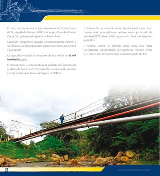 El tramo más importante de este sistema nace en Yacuiba, ducto 
de 24 pulgadas de diámetro, 470 Km de longitud hasta Río Grande 
(Santa Cruz), cabecera del gasoducto Bolivia–Brasil. 
La Red de Transporte de Líquidos (oleoductos) cubre el centro y 
sur de Bolivia, se divide en cuatro subsistemas: Norte, Sur, Central 
y Occidental. 
La capacidad instalada de transporte de esta red es de 55 mil 
barriles/día (bpd). 
El Sistema Norte se extiende desde la localidad de Carrasco a las 
ciudades de Santa Cruz y Cochabamba, transportando petróleo 
crudo y condensado. Tiene una longitud de 793 Km. 
El Sistema Sur se extiende desde Yacuiba hasta Santa Cruz, 
transportando principalmente petróleo crudo, gas licuado de 
petróleo (GLP) y diesel oil de importación. Tiene una extensión 
de 883 Km. 
El Sistema Central se extiende desde Santa Cruz hasta 
Cochabamba, transportando principalmente petróleo crudo, 
GLP y diesel oil. Este sistema tiene una extensión de 482 Km. 
28 www.jubileobolivia.org.bo 
 