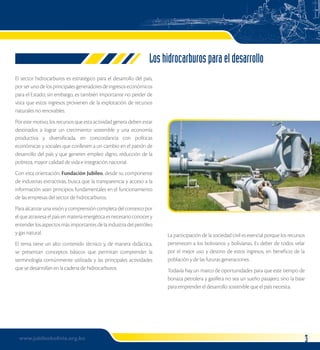 El sector hidrocarburos es estratégico para el desarrollo del país, 
por ser uno de los principales generadores de ingresos económicos 
para el Estado; sin embargo, es también importante no perder de 
vista que estos ingresos provienen de la explotación de recursos 
naturales no renovables. 
Por este motivo, los recursos que esta actividad genera deben estar 
destinados a lograr un crecimiento sostenible y una economía 
productiva y diversificada, en concordancia con políticas 
económicas y sociales que conlleven a un cambio en el patrón de 
desarrollo del país y que generen empleo digno, reducción de la 
pobreza, mayor calidad de vida e integración nacional. 
Con esta orientación, Fundación Jubileo, desde su componente 
de industrias extractivas, busca que la transparencia y acceso a la 
información sean principios fundamentales en el funcionamiento 
de las empresas del sector de hidrocarburos. 
Para alcanzar una visión y comprensión completa del contexto por 
el que atraviesa el país en materia energética es necesario conocer y 
entender los aspectos más importantes de la industria del petróleo 
y gas natural. 
El tema tiene un alto contenido técnico y, de manera didáctica, 
se presentan conceptos básicos que permitan comprender la 
terminología comúnmente utilizada y las principales actividades 
que se desarrollan en la cadena de hidrocarburos. 
www.jubileobolivia.org.bo 
Los hidrocarburos para el desarrollo 
La participación de la sociedad civil es esencial porque los recursos 
pertenecen a los bolivianos y bolivianas. Es deber de todos velar 
por el mejor uso y destino de estos ingresos, en beneficio de la 
población y de las futuras generaciones. 
Todavía hay un marco de oportunidades para que este tiempo de 
bonaza petrolera y gasífera no sea un sueño pasajero, sino la base 
para emprender el desarrollo sostenible que el país necesita. 
 