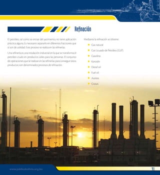 Refinación 
El petróleo, tal como se extrae del yacimiento, no tiene aplicación 
práctica alguna. Es necesario separarlo en diferentes fracciones que 
sí son de utilidad. Este proceso se realiza en las refinerías. 
Una refinería es una instalación industrial en la que se transforma el 
petróleo crudo en productos útiles para las personas. El conjunto 
de operaciones que se realizan en las refinerías para conseguir estos 
productos son denominados procesos de refinación. 
Mediante la refinación se obtiene: 
Gas natural 
Gas Licuado de Petróleo (GLP) 
Gasolina 
Kerosén 
Diesel oil 
Fuel oil 
Aceites 
Grasas 
l 
l 
l 
l 
l 
l 
l 
l 
www.jubileobolivia.org.bo 31 
 