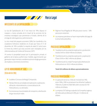 Marco Legal 
ANTECEDENTES DE LA CAPITALIZACIÓN 
La Ley de Capitalización, de 21 de marzo de 1994, dispuso el 
traspaso a manos privadas de la mitad de las acciones de las 
empresas estratégicas que pertenecían al Estado., además de la 
entrega de toda la gerencia y administración.. 
La otra mitad del paquete accionario (50%) fue transferida a los 
ciudadanos bolivianos residentes en el país que hasta el 31 de 
diciembre de 1995 cumplían la mayoría de edad (21 años); pero 
la misma ley ordenó que estas acciones sean manejadas por las 
Administradoras de Fondos de Pensiones (AFP). 
Al sustituir la propiedad estatal por la participación privada, el 
gobierno de la época justificó estas medidas argumentando que 
generarían mayor inversión, transferencia de tecnología, generación 
de empleos y crecimiento económico. 
LEY DE HIDROCARBUROS Nº 1689 
(30 de abril de 196) 
Establece Contratos de Riesgo Compartido. 
Declara libres las actividades de exploración, explotación, 
refinación, industrialización y comercialización de 
hidrocarburos y sus derivados. 
Se concesionan las actividades de transporte y distribución 
de gas natural por redes. 
l 
l 
l 
Régimen Fiscal: Regalías de 18% para pozos nuevos – 50% 
para pozos existentes 
Las empresas petroleras se hacen responsables del pago de 
la renta hidrocarburífera. 
l 
l 
PROCESO DE CAPITALIZACIÓN 
Transferencia de la unidad de exploración y producción 
Andina SAM en 264,8 millones de dólares. 
Transferencia de la unidad de exploración y explotación 
Chaco SAM en 306,7 millones de dólares. 
Transferencia de la unidad Transportadora Boliviana de 
Hidrocarburos en 263,5 millones de dólares. 
Total: 835 millones de dólares aproximadamente 
l 
l 
l 
PROCESO DE PRIVATIZACIÓN 
En aplicación de la Ley 1330, de 24 de abril de 1992, 
entre 1998 y 1999, se privatizaron las refinerías Gualberto 
Villarroel y Guillermo Elder Bell, sobre una base de 102 
millones de dólares. 
La empresa Oil Tanking se adjudicó la Compañía Logística 
de Hidrocarburos Bolivia (CLHB), por 12 millones de 
dólares. 
l 
l 
www.jubileobolivia.org.bo 49 
 