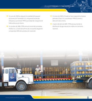 En junio de 2008 se adquiere la totalidad del paquete 
accionario de Transredes S.A., incluyendo las deudas 
tributarias, asumiendo YPFB la actividad de transporte de 
hidrocarburos por ducto. 
En octubre de 2008, YPFB toma el control de la empresa 
Andina S.A., a través de la firma de un acuerdo de gestión 
compartida (40% de la producción nacional). 
l 
l 
En enero de 2009, el Estado se hace cargo de la empresa 
petrolera Chaco S.A., asumiendo YPFB el control y 
dirección de la misma. 
A partir del abril de 2009, YPFB está asumiendo la 
distribución de gas natural por redes en el territorio 
nacional. 
l 
l 
www.jubileobolivia.org.bo 51 
 