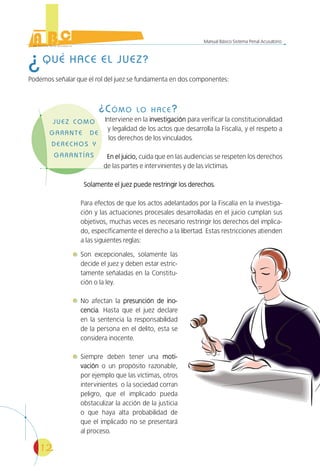 12
Manual Básico Sistema Penal Acusatorio
¿QUÉ HACE EL JUEZ?
Podemos señalar que el rol del juez se fundamenta en dos componentes:
¿CÓMO LO HACE?
Interviene en la investigacióninvestigación para verificar la constitucionalidad
y legalidad de los actos que desarrolla la Fiscalía, y el respeto a
los derechos de los vinculados.
En el juicio,En el juicio, cuida que en las audiencias se respeten los derechos
de las partes e intervinientes y de las víctimas.
Solamente el juez puede restringir los derechos.Solamente el juez puede restringir los derechos.
Para efectos de que los actos adelantados por la Fiscalía en la investiga-
ción y las actuaciones procesales desarrolladas en el juicio cumplan sus
objetivos, muchas veces es necesario restringir los derechos del implica-
do, específicamente el derecho a la libertad. Estas restricciones atienden
a las siguientes reglas:
Son excepcionales, solamente las
decide el juez y deben estar estric-
tamente señaladas en la Constitu-
ción o la ley.
No afectan la presunción de ino-presunción de ino-
cenciacencia. Hasta que el juez declare
en la sentencia la responsabilidad
de la persona en el delito, esta se
considera inocente.
Siempre deben tener una moti-moti-
vaciónvación o un propósito razonable,
por ejemplo que las víctimas, otros
intervinientes o la sociedad corran
peligro, que el implicado pueda
obstaculizar la acción de la justicia
o que haya alta probabilidad de
que el implicado no se presentará
al proceso.
 