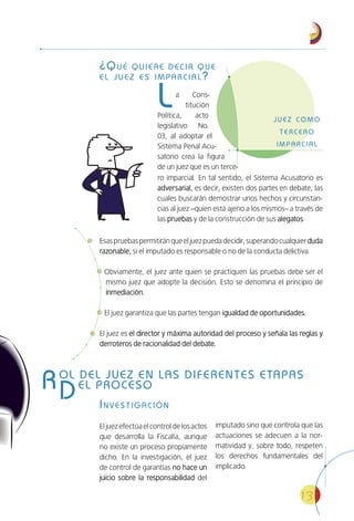 13
¿QUÉ QUIERE DECIR QUE
EL JUEZ ES IMPARCIAL?
La Cons-
titución
Política, acto
legislativo No.
03, al adoptar el
Sistema Penal Acu-
satorio crea la figura
de un juez que es un terce-
Esaspruebaspermitiránqueeljuezpuedadecidir,superandocualquierdudaduda
razonable,razonable, si el imputado es responsable o no de la conducta delictiva.
Obviamente, el juez ante quien se practiquen las pruebas debe ser el
mismo juez que adopte la decisión. Esto se denomina el principio de
inmediación.inmediación.
El juez garantiza que las partes tengan igualdad de oportunidades.igualdad de oportunidades.
El juez es el director y máxima autoridad del proceso y señala las reglas yel director y máxima autoridad del proceso y señala las reglas y
derroteros de racionalidad del debate.derroteros de racionalidad del debate.
INVESTIGACIÓN
Eljuezefectúaelcontroldelosactos
que desarrolla la Fiscalía, aunque
no existe un proceso propiamente
dicho. En la investigación, el juez
de control de garantías no hace unno hace un
juicio sobre la responsabilidadjuicio sobre la responsabilidad del
imputado sino que controla que las
actuaciones se adecuen a la nor-
matividad y, sobre todo, respeten
los derechos fundamentales del
implicado.
ROL DEL JUEZ EN LAS DIFERENTES ETAPAS
DEL PROCESO
ro imparcial. En tal sentido, el Sistema Acusatorio es
adversarialadversarial, es decir, existen dos partes en debate, las
cuales buscarán demostrar unos hechos y circunstan-
cias al juez –quien está ajeno a los mismos– a través de
las pruebaspruebas y de la construcción de sus alegatosalegatos.
 
