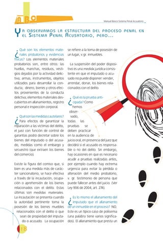 18
Manual Básico Sistema Penal Acusatorio
YA OBSERVAMOS LA ESTRUCTURA DEL PROCESO PENAL EN
EL SISTEMA PENAL ACUSATORIO, PERO…
¿Qué son los elementos mate-
riales probatorios y evidencias
físicas? Los elementos materiales
probatorios son, entre otros: las
huellas, manchas, residuos, vesti-
gios dejados por la actividad delic-
tiva; armas, instrumentos, objetos
utilizados para desarrollar la con-
ducta; dinero, bienes y otros efec-
tos provenientes de la conducta
delictiva; elementos materiales des-
cubiertos en allanamientos, registro
personal e inspección corporal.
¿Quésonlasmedidascautelares?
Para efectos de garantizar la
reparación a las víctimas del delito,
el juez con función de control de
garantías podrá decretar sobre los
bienes del imputado o del acusa-
do, medidas como el embargo y
secuestro (que extraen los bienes
del comercio).
Existe la figura del comiso que, si
bien es una medida más de carác-
ter sancionatorio, se hace efectiva
a través de la incautación, ocupa-
ción o aprehensión de los bienes
relacionados con el delito. Estas
últimas son medidas materiales.
La incautación se presenta cuando
la autoridad pertinente toma la
posesión de los bienes muebles
relacionados con el delito o que
sean de propiedad del imputa-
do o acusado. La ocupación
se refiere a la toma de posesión de
un lugar, v.gr. inmuebles.
La suspensión del poder disposi-
tivo es una medida jurídica consis-
tente en que el imputado o acu-
sado no puede disponer: vender,
arrendar, donar, los bienes rela-
cionados con el delito.
¿Qué es la prueba anti-
cipada? Como
hemos
obser-
vado,
todas las
pruebas se
deben practicar
en la audiencia de
juicio oral, en presencia del juez que
decidirá si el acusado es responsa-
ble o no del delito. Sin embargo,
hay ocasiones en que es necesario
acudir a pruebas realizadas antes,
por ejemplo cuando hay extrema
urgencia para evitar la pérdida o
alteración del medio probatorio,
v. gr. testimonio de persona que
puede fallecer antes del juicio. (Ver
Ley 906 de 2004, art. 274).
¿Es lo mismo el allanamiento del
imputado que el allanamiento
de un inmueble en el proceso? NO.
Este es un típico caso de polisemia
(una palabra tiene varios significa-
dos). El allanamiento que presta un
 