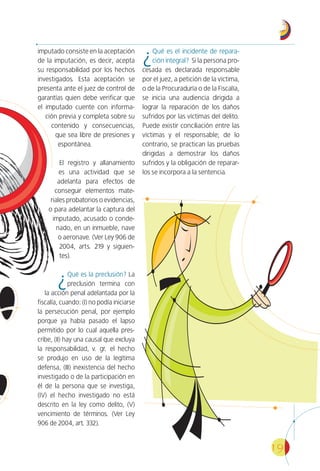 19
imputado consiste en la aceptación
de la imputación, es decir, acepta
su responsabilidad por los hechos
investigados. Esta aceptación se
presenta ante el juez de control de
garantías quien debe verificar que
el imputado cuente con informa-
ción previa y completa sobre su
contenido y consecuencias,
que sea libre de presiones y
espontánea.
El registro y allanamiento
es una actividad que se
adelanta para efectos de
conseguir elementos mate-
riales probatorios o evidencias,
o para adelantar la captura del
imputado, acusado o conde-
nado, en un inmueble, nave
o aeronave. (Ver Ley 906 de
2004, arts. 219 y siguien-
tes).
¿Qué es la preclusión? La
preclusión termina con
la acción penal adelantada por la
fiscalía, cuando: (I) no podía iniciarse
la persecución penal, por ejemplo
porque ya había pasado el lapso
permitido por lo cual aquella pres-
cribe, (II) hay una causal que excluya
la responsabilidad, v. gr. el hecho
se produjo en uso de la legítima
defensa, (III) inexistencia del hecho
investigado o de la participación en
él de la persona que se investiga,
(IV) el hecho investigado no está
descrito en la ley como delito, (V)
vencimiento de términos. (Ver Ley
906 de 2004, art. 332).
¿Qué es el incidente de repara-
ción integral? Si la persona pro-
cesada es declarada responsable
por el juez, a petición de la víctima,
o de la Procuraduría o de la Fiscalía,
se inicia una audiencia dirigida a
lograr la reparación de los daños
sufridos por las víctimas del delito.
Puede existir conciliación entre las
víctimas y el responsable; de lo
contrario, se practican las pruebas
dirigidas a demostrar los daños
sufridos y la obligación de reparar-
los se incorpora a la sentencia.
 