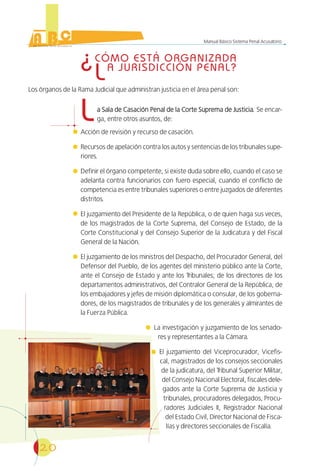 20
Manual Básico Sistema Penal Acusatorio
¿CÓMO ESTÁ ORGANIZADA
LA JURISDICCIÓN PENAL?
Los órganos de la Rama Judicial que administran justicia en el área penal son:
La Sala de Casación Penal de la Corte Suprema de Justicia.a Sala de Casación Penal de la Corte Suprema de Justicia. Se encar-
ga, entre otros asuntos, de:
Acción de revisión y recurso de casación.
Recursos de apelación contra los autos y sentencias de los tribunales supe-
riores.
Definir el órgano competente, si existe duda sobre ello, cuando el caso se
adelanta contra funcionarios con fuero especial, cuando el conflicto de
competencia es entre tribunales superiores o entre juzgados de diferentes
distritos.
El juzgamiento del Presidente de la República, o de quien haga sus veces,
de los magistrados de la Corte Suprema, del Consejo de Estado, de la
Corte Constitucional y del Consejo Superior de la Judicatura y del Fiscal
General de la Nación.
El juzgamiento de los ministros del Despacho, del Procurador General, del
Defensor del Pueblo, de los agentes del ministerio público ante la Corte,
ante el Consejo de Estado y ante los Tribunales; de los directores de los
departamentos administrativos, del Contralor General de la República, de
los embajadores y jefes de misión diplomática o consular, de los goberna-
dores, de los magistrados de tribunales y de los generales y almirantes de
la Fuerza Pública.
La investigación y juzgamiento de los senado-
res y representantes a la Cámara.
El juzgamiento del Viceprocurador, Vicefis-
cal, magistrados de los consejos seccionales
de la judicatura, del Tribunal Superior Militar,
del Consejo Nacional Electoral, fiscales dele-
gados ante la Corte Suprema de Justicia y
tribunales, procuradores delegados, Procu-
radores Judiciales II, Registrador Nacional
del Estado Civil, Director Nacional de Fisca-
lías y directores seccionales de Fiscalía.
 